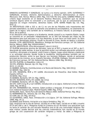 N O C I O N E S D E L Ó G I C A J U R I D I C A
_____________________________________________________________________________________________________________________
____
ERNESTO GUTIÉRREZ Y GONZÁLEZ, se suma a la misma opinión. (CFR. GUTIÉRREZ Y
GONZÁLEZ, Ernesto. Derecho Administrativo y Derecho Administrativo al Estilo
Mexicano. Edit. Porrúa. México 1993. Pág. 714-716) Por otra parte, GABINO FRAGA y el
criterio legal existente en el Derecho Positivo Mexicano, sostienen que no existe
similitud alguna entre la concesión y el usufructo, por lo que el concesionario no
adquiere en ningún momento, derechos reales. (CFR. SERRA ROJAS Op. Cit. Pág.
975)..[]
35 ARISTOTELES (399 a 322 a. de C.) es uno de los filósofos más importantes del
periodo sistemático. Su obra se advierte una tendencia enciclopédica, no solamente es
padre de la lógica, sino también de la metafísica, la historia natural, la psicología, la
ética, de la poética.
A los dieciocho años ingreso a la Academia, donde conoció a su maestro Platón, luego
se convirtió en un pensador independiente, en el 345 fué llamado por Filipo rey de
Macedonia para que educase a su hijo Alejandro, lo que hace con buen éxito. Su obra
literaria es demasiada extensa. Fundó la escuela El Liceo, donde se dedico a enseñar
filosofía. (CFR. ARISTOTELES, Metafísica. Prologo de Francisco Larroyo. 14° Ed. Editorial
Porrúa. México 1999. Pág. XXXVII-XXXIX.[]
36 CFR. ARISTOTELES. Etica Nicomaquea. Libro V, III-VI.[]
37 PLATÓN ateniense alumno de Sócrates, nace en el 427 y muere en el 347 a. de C.
desciende de noble estirpe, lo que le permitió recibir una refinada educación artística y
científica, aficionado a la poesía, visitó Cirene y Egipto, luego volvió Atenas a dedicarse
a su actividad docente, donde fundo la Academia, distinguiéndose también por su
producción literaria, entre la que figuran sus famosos Diálogos, donde el personaje
principal de los mismos, es su maestro Sócrates. (PLATON, Diálogos. Estudio preliminar
de Francisco Larroyo. 24° Ed. Editorial Porrúa. México 1996. Pág. XII-XIV.[]
38 CFR. PLATÓN. La República. Libro I.[]
39 CFR. ATIENZA, Manuel. Op. Cit. Pág. 17.[]
40 D. 1.1.10.2[]
41 BOBBIO, Norberto. Contribuciones a la Teoria del Derecho. Pág. 184-193.[]
42 IBÍDEM. Pág. 184.?[]
43 CFR. ROSENTAL M.M y P.F. LUDIN. Diccionario de Filosof{ia. Akal Editor. Msdrid
España 1975.[]
44 INFRA. Pág. 23.[]
45 BOBBIO, Norberto. OP. Cit. Pág. 188?[]
46 CFR. ROSENTAL M.M y P.F. LUDIN. Op. Cit.[]
47 BOBBIO, Norberto. OP. Cit. Pág. 188?[]
48 CFR. COPI Irving M y Carl COHEN. Introducción a la Lógica. Ediitorial Limusa. México
2000. Pág. 94-96 []
49 CFR. HERNÁNDEZ GIL, Antonio. Saber Jurídico y lenguaje. El lenguaje en el Código
Civil. Editorial Espasa-Calpe. Madrid España 1988. Pág. 374.[]
50 KELSEN, Hans. Teoría Pura del Derecho México 2000. Editorial Porrúa. Pág. 86.[]
51 HERNÁNDEZ GIL, Antonio. Op. Cit. Pág. 375[]
52 COPI. Op. Cit. Pág. 18-19.[]
53 GUTIÉRREZ, SAEZ, Raúl. Introducción a la Lógica. 24° Ed. Editorial Esfinge. México
1989. Pág. 14. []
54 ARNAZ José Antonio. Iniciación a la Lógica Simbólica. Pág. 37.
[55] Originario de la isla de Samos, situado en el Mar Egeo, nacido en el 580 y muerto
en el año 500 a. de C. Pitagoras fundó en Crotona (al sur de Italia) una asociación que
no tenía el carácter de una escuela filosófica sino el de una comunidad religiosa. Por
este motivo, puede decirse que las ciencias matemáticas han nacido en el mundo
griego de una corporación de carácter religioso y moral. Se debe a Pitágoras el
26
 