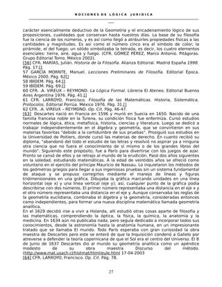N O C I O N E S D E L Ó G I C A J U R I D I C A
_____________________________________________________________________________________________________________________
____
carácter esencialmente deductivo de la Geometría y el encadenamiento lógico de sus
proposiciones, cualidades que conservan hasta nuestros días. La base de su filosofía
fue la ciencia de los números, y es así como llegó a atribuirles propiedades físicas a las
cantidades y magnitudes. Es así como el número cinco era el símbolo de color; la
pirámide, el del fuego; un sólido simbolizaba la tetrada, es decir, los cuatro elementos
esenciales: tierra, aire, agua y fuego. (CFR. GÓMEZ PÉREZ, Marco Antonio. Pitágoras.
Grupo Editorial Tomo. México 2002).
[56] CFR. MARÍAS, Julián. Historia de la Filosofía. Alianza Editorial. Madrid España 1998.
Pág. 17.[]
57 GARCÍA MORNTE, Manuel. Lecciones Preliminares de Filosofía. Editorial Época.
México 2000. Pág. 62[]
58 IBIDEM. Pág. 64.[]
59 IBÍDEM. Pág. 69.[]
60 CFR. .A. VIREUX – REYMOND. La Lógica Formal. Libreria El Ateneo. Editorial Buenos
Aires Argentina 1976. Pág. 41.[]
61 CFR. LARROYO, Francisco. Filosofía de las Matemáticas. Historia, Sistemática,
Protocolos. Editorial Porrúa. México 1976. Pág. 31.[]
62 CFR. .A. VIREUX – REYMOND. Op. Cit. Pág. 46-47.
[63] Descartes nació en Francia en 1596 y murió en Suecia en 1650. Nacido de una
familia francesa noble en la Turena, su condición física fue enfermiza. Cursó estudios
normales de lógica, ética, metafísica, historia, ciencias y literatura. Luego se dedicó a
trabajar independientemente en el álgebra y geometría, que se convirtieron en sus
materias favoritas "debido a la certidumbre de sus pruebas". Prosiguió sus estudios en
la Universidad de Poitiers, donde cursó las materias de derecho. En cuanto recibió su
diploma, "abandonó del todo el estudio de las letras y resolvió no aspirar ya a ninguna
otra ciencia que no fuera el conocimiento de sí mismo o de los grandes libros del
mundo". Siguiendo este propósito, fue a París para divertirse con los juegos de azar.
Pronto se cansó de ellos y se retrajo al mundo de la erudición. Pasó dos años siguientes
en la soledad, estudiando matemáticas. A la edad de veintidós años se ofreció como
voluntario en el ejercito del príncipe Mauricio de Nassau. Lo inquietaron los métodos de
los geómetras griegos para llegar a sus ingeniosas pruebas sin un sistema fundamental
de ataque y se propuso corregirlos mediante el manejo de líneas y figuras
tridimensionales en una gráfica. Dibujaba la gráfica marcando unidades en una línea
horizontal (eje x) y una línea vertical (eje y); así, cualquier punto de la gráfica podía
describirse con dos números. El primer número representaba una distancia en el eje x y
el otro número representaba una distancia en el eje y. Aunque conservaba las reglas de
la geometría euclidiana, combinaba el álgebra y la geometría, consideradas entonces
como independientes, para formar una nueva disciplina matemática llamada geometría
analítica.
En el 1629 decidió irse a vivir a Holanda, allí estudió otras cosas aparte de filosofía y
las matemáticas, comprendiendo la óptica, la física, la química, la anatomía y la
medicina. En 1634 aún no publicaba nada, pero seguía dedicado a incorporar todos sus
conocimientos, desde la astronomía hasta la anatomía humana, en un impresionante
tratado que se llamaba El mundo. Todo París esperaba con gran curiosidad la obra
maestra de Descartes pero este se enteró de que la Inquisición condenó a Galielo por
atreverse a defender la teoría copernicana de que el Sol era el centro del Universo. El 8
de Junio de 1637 Descartes dio al mundo su geometría analítica como un apéndice
modesto de su obra maestra Discurso del método.
(http://www.mat.usach.cl/histmat/html/eule.html 17-04-2003
[64] CFR. LARROYO, Francisco. Op. Cit. Pág. 78.
27
 