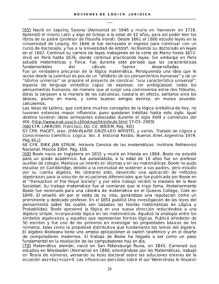N O C I O N E S D E L Ó G I C A J U R I D I C A
_____________________________________________________________________________________________________________________
____
[65] Nació en Lepzing Saxony (Alemania) en 1646 y murio en Hannover en 1716.
Aprendió el mismo Latín y algo de Griego a la edad de 12 años, para así poder leer los
libros de su padre (profesor de filosofía moral). Desde 1661 al 1666 estudió leyes en la
Universidad de Leipzig. En 1666 le fue rechazado el ingreso para continuar con un
curso de doctorado, y fue a la Universidad de Altdorf, recibiendo su doctorado en leyes
en el 1667. Continuó su carrera de leyes trabajando en la corte de Mainz hasta 1672.
Vivió en París hasta 1676, donde continuó practicando leyes. Sin embargo en París
estudió matemáticas y física. Fue durante este periodo que las características
fundamentales del cálculo fueron desarrolladas.
Fue un verdadero precursor de la lógica matemática. Persiguiendo una idea que le
acosa desde la juventud es pos de un “alfabeto de los pensamientos humanos” y de un
“idioma universal” se propone el proyecto de construir “una característica universal”,
especie de lenguaje simbólico capaz de expresar, sin ambigüedad, todos los
pensamientos humanos, de manera que al surgir una controversia entre dos filósofos,
éstos la zanjasen a la manera de los calculistas; bastaría en efecto, sentarse ante los
ábacos, pluma en mano, y como buenos amigos decirse, en mutuo acuerdo:
calculemos.
Las ideas de Leibniz, que contiene muchos conceptos de la lógica simbólica de hoy, no
tuvieron entonces mayor influencia, pues quedaron inéditas hasta este siglo. Igual
destino tuvieron ideas semejantes esbozadas durante el siglo XVIII y comienzos del
XIX. (http://www.mat.usach.cl/histmat/html/eule.html 17-03- 2003)
[66] CFR. LARROYO, Francisco. Op. Cit. IBÍDEM. Pág. 92[]
67 CFR. PIAGET, Jean. JEAN-BLAISE GRIZE-LEO APOSTEL y varios. Tratado de Lógica y
Conocimiento Científico. Lógica. Vol. II. Editorial Paidos. Buenos Aires Argentina 1979.
Pág.16.[]
68 CFR. DIRK JAN STRUIK. Historia Concisa de las matemáticas. Instituto Politécnico
Nacional. México 1994. Pág. 158.
[69] Boole nacio en Inglaterra en 1815 y murió en Irlanda en 1864. Boole no estudió
para un grado académico, fue autodidácta, a la edad de 16 años fue un profesor
auxiliar de colegio. Mantuvo un interés en idiomas y en las matemáticas. Boole no pudo
estudiar en Cambbridge, debido a la necesidad de sostener a sus padres, pero estudio
por su cuenta álgebra. No obstante esto, desarrollo una aplicación de métodos
algebraicos para la solución de ecuaciones diferenciales que fue publicada por Boole en
el "Transaction of the Royal Society" y por este trabajo recibió la medalla de la Real
Sociedad. Su trabajo matemático fue el comienzo que le trajo fama. Posteriormente
Boole fue nominado para una cátedra de matemática en el Queens College, Cork en
1849. El enseñó allí por el resto de su vida, ganándose una reputación como un
prominente y dedicado profesor. En el 1854 publicó Una investigación de las leyes del
pensamiento sobre las cuales son basadas las teorías matemáticas de Lógica y
Probabilidad. Boole aproximó la lógica en una nueva dirección reduciéndola a una
álgebra simple, incorporando lógica en las matemáticas. Agudizó la analogía entre los
símbolos algebraicos y aquellos que representan formas lógicas. Publicó alrededor de
50 escritos y fue uno de los primeros en investigar las propiedades básicas de los
números, tales como la propiedad distributiva que fundamento los temas del álgebra.
El álgebra Booleana tiene una amplia aplicaciónen el switch telefónico y en el diseño
de computadores modernos. El trabajo de Boole ha llegado a ser como un paso
fundamental en la revolución de los computadores hoy en día.
[70] Matemático alemán; nació en San Petersburgo Rusia, en 1845, Comenzó sus
estudios en Wiesbaden (Alemania) en 1860, orientándose por las Matemáticas, trabajó
en Teoría de números, versando su tesis doctoral sobre las soluciones enteras de la
ecuación axz+byz+czz=0. Las influencias ejercidas sobre él por Weierstrass le llevaron
28
 
