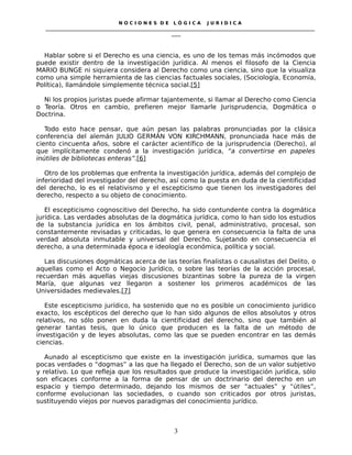 N O C I O N E S D E L Ó G I C A J U R I D I C A
_____________________________________________________________________________________________________________________
____
Hablar sobre si el Derecho es una ciencia, es uno de los temas más incómodos que
puede existir dentro de la investigación jurídica. Al menos el filosofo de la Ciencia
MARIO BUNGE ni siquiera considera al Derecho como una ciencia, sino que la visualiza
como una simple herramienta de las ciencias factuales sociales, (Sociología, Economía,
Política), llamándole simplemente técnica social.[5]
Ni los propios juristas puede afirmar tajantemente, si llamar al Derecho como Ciencia
o Teoría. Otros en cambio, prefieren mejor llamarle Jurisprudencia, Dogmática o
Doctrina.
Todo esto hace pensar, que aún pesan las palabras pronunciadas por la clásica
conferencia del alemán JULIO GERMÁN VON KIRCHMANN, pronunciada hace más de
ciento cincuenta años, sobre el carácter acientífico de la jurisprudencia (Derecho), al
que implícitamente condenó a la investigación jurídica, “a convertirse en papeles
inútiles de bibliotecas enteras”.[6]
Otro de los problemas que enfrenta la investigación jurídica, además del complejo de
inferioridad del investigador del derecho, así como la puesta en duda de la cientificidad
del derecho, lo es el relativismo y el escepticismo que tienen los investigadores del
derecho, respecto a su objeto de conocimiento.
El escepticismo cognoscitivo del Derecho, ha sido contundente contra la dogmática
jurídica. Las verdades absolutas de la dogmática jurídica, como lo han sido los estudios
de la substancia jurídica en los ámbitos civil, penal, administrativo, procesal, son
constantemente revisadas y criticadas, lo que genera en consecuencia la falta de una
verdad absoluta inmutable y universal del Derecho. Sujetando en consecuencia el
derecho, a una determinada época e ideología económica, política y social.
Las discusiones dogmáticas acerca de las teorías finalistas o causalistas del Delito, o
aquellas como el Acto o Negocio Jurídico, o sobre las teorías de la acción procesal,
recuerdan más aquellas viejas discusiones bizantinas sobre la pureza de la virgen
María, que algunas vez llegaron a sostener los primeros académicos de las
Universidades medievales.[7]
Este escepticismo jurídico, ha sostenido que no es posible un conocimiento jurídico
exacto, los escépticos del derecho que lo han sido algunos de ellos absolutos y otros
relativos, no sólo ponen en duda la cientificidad del derecho, sino que también al
generar tantas tesis, que lo único que producen es la falta de un método de
investigación y de leyes absolutas, como las que se pueden encontrar en las demás
ciencias.
Aunado al escepticismo que existe en la investigación jurídica, sumamos que las
pocas verdades o “dogmas” a las que ha llegado el Derecho, son de un valor subjetivo
y relativo. Lo que refleja que los resultados que produce la investigación jurídica, sólo
son eficaces conforme a la forma de pensar de un doctrinario del derecho en un
espacio y tiempo determinado, dejando los mismos de ser “actuales” y “útiles”,
conforme evolucionan las sociedades, o cuando son criticados por otros juristas,
sustituyendo viejos por nuevos paradigmas del conocimiento jurídico.
3
 