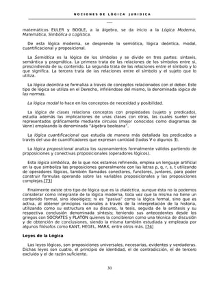 N O C I O N E S D E L Ó G I C A J U R I D I C A
_____________________________________________________________________________________________________________________
____
matemáticos EULER y BOOLE, a la álgebra, se da inicio a la Lógica Moderna,
Matemática, Simbólica o Logística.
De esta lógica moderna, se desprende la semiótica, lógica deóntica, modal,
cuantificacional y proposicional.
La Semiótica es la lógica de los símbolos y se divide en tres partes: sintaxis,
semántica y pragmática. La primera trata de las relaciones de los símbolos entre si,
prescindiendo de su contenido. La segunda trata de las relaciones entre el símbolo y lo
que significa. La tercera trata de las relaciones entre el símbolo y el sujeto que lo
utiliza.
La lógica deóntica se formaliza a través de conceptos relacionados con el deber. Este
tipo de lógica se utiliza en el Derecho, infiriéndose del mismo, la denominada lógica de
las normas.
La lógica modal lo hace en los conceptos de necesidad y posibilidad.
La lógica de clases relaciona conceptos con propiedades (sujeto y predicado),
estudia además las implicaciones de unas clases con otras, las cuales suelen ser
representados gráficamente mediante círculos (mejor conocidos como diagramas de
Venn) empleando la denominada “álgebra booleana”.
La lógica cuantificacional que estudia de manera más detallada los predicados a
través del uso de cuantificadores que expresan cantidad (todos ∀ o algunos ∃).
La lógica proposicional analiza los razonamientos formalmente válidos partiendo de
proposiciones y conectivas proposicionales (operadores lógicos).
Esta lógica simbólica, de la que nos estamos refiriendo, emplea un lenguaje artificial
en la que simboliza las proposiciones generalmente con las letras p, q, r, s, t utilizando
de operadores lógicos, también llamados conectores, functores, juntores, para poder
construir formulas operando sobre las variables proposicionales y las proposiciones
complejas.[73]
Finalmente existe otro tipo de lógica que es la dialéctica, aunque ésta no la podemos
considerar como integrante de la lógica moderna, toda vez que la misma no tiene un
contenido formal, sino ideológico; ni es “pasiva” como la lógica formal, sino que es
activa, al obtener principios racionales a través de la interpretación de la historia,
utilizando como su estructura en su discurso, la tesis, seguida de la antitesis y su
respectiva conclusión denominada síntesis; teniendo sus antecedentes desde los
griegos con SOCRATES y PLATÓN quienes la concibieron como una técnica de discusión
y de obtención de conclusiones, siendo la misma también estudiada y empleada por
algunos filósofos como KANT, HEGEL, MARX, entre otros más. [74]
Leyes de la Lógica
Las leyes lógicas, son proposiciones universales, necesarias, evidentes y verdaderas.
Dichas leyes son cuatro, el principio de identidad, el de contradicción, el de tercero
excluido y el de razón suficiente.
30
 