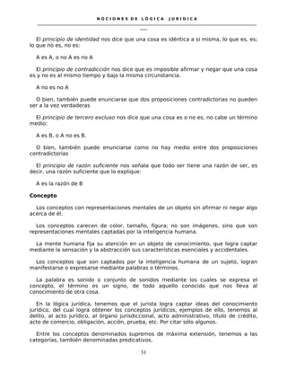 N O C I O N E S D E L Ó G I C A J U R I D I C A
_____________________________________________________________________________________________________________________
____
El principio de identidad nos dice que una cosa es idéntica a si misma, lo que es, es;
lo que no es, no es:
A es A, o no A es no A
El principio de contradicción nos dice que es imposible afirmar y negar que una cosa
es y no es al mismo tiempo y bajo la misma circunstancia.
A no es no A
O bien, también puede enunciarse que dos proposiciones contradictorias no pueden
ser a la vez verdaderas
El principio de tercero excluso nos dice que una cosa es o no es, no cabe un término
medio:
A es B, o A no es B.
O bien, también puede enunciarse como no hay medio entre dos proposiciones
contradictorias
El principio de razón suficiente nos señala que todo ser tiene una razón de ser, es
decir, una razón suficiente que lo explique:
A es la razón de B
Concepto
Los conceptos con representaciones mentales de un objeto sin afirmar ni negar algo
acerca de él.
Los conceptos carecen de color, tamaño, figura; no son imágenes, sino que son
representaciones mentales captadas por la inteligencia humana.
La mente humana fija su atención en un objeto de conocimiento, que logra captar
mediante la sensación y la abstracción sus características esenciales y accidentales.
Los conceptos que son captados por la inteligencia humana de un sujeto, logran
manifestarse o expresarse mediante palabras o términos.
La palabra es sonido o conjunto de sonidos mediante los cuales se expresa el
concepto, el término es un signo, de todo aquello conocido que nos lleva al
conocimiento de otra cosa.
En la lógica jurídica, tenemos que el jurista logra captar ideas del conocimiento
jurídico, del cual logra obtener los conceptos jurídicos, ejemplos de ello, tenemos al
delito, al acto jurídico, al órgano jurisdiccional, acto administrativo, título de crédito,
acto de comercio, obligación, acción, prueba, etc. Por citar sólo algunos.
Entre los conceptos denominados supremos de máxima extensión, tenemos a las
categorías, también denominadas predicativos.
31
 
