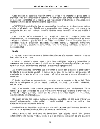 N O C I O N E S D E L Ó G I C A J U R I D I C A
_____________________________________________________________________________________________________________________
____
Cabe señalar la estrecha relación entre la lógica y la metafísica, pues para la
segunda rama del conocimiento filosófico, los conceptos son entes, que se componen
de esencias (conceptos en la lógica) y sus respectivos predicativos o categorías, que
metafísicamente se les denomina como accidentes.
ARISTOTELES analizó todas las formas posibles de atribuir un predicado a un sujeto
mediante el verbo ser. Señala como categorías que puede tener una esencia o
sustancia, la cantidad, cualidad, relación, tiempo, lugar, posesión, situación, acción y
pasión.
KANT por su parte entiende a las categorías como los conceptos puros del
entendimiento, las condiciones a priori que hacen posible el conocimiento, es decir
estructuras formales que se hallan en todos los sujetos. Dichas categorías son de
cantidad: unidad, pluralidad, totalidad; cualidad: realidad, negación, limitación;
relación: sustancia, causalidad, comunidad; y de modalidad: posibilidad, existencia y
necesidad.[75]
Juicio
El juicio es la representación mental mediante la cual afirmamos o negamos el ser o
la existencia de las cosas.
Cuando la mente humana logra captar dos conceptos (sujeto y predicado) y
establece una relación en ambas a través de una cópula o nexo lógico-verbal, se logra
formar un juicio, mismo que se expresa a través de una proposición.
Así tenemos que los elementos que conforman al juicio, son el sujeto, el predicado y
la cópula o nexo lógico verbal. El sujeto es la idea de la cual se afirma algo, el
predicado es lo que se afirma o se niega y el verbo expresa la misma afirmación o
negación.
El juicio constituye un pensamiento completo, que se soporta en la verdad. Toda
ciencia se compone de juicios: leyes, principios, axiomas, postulados, teoremas,
corolarios, etc.
Los juicios tienen como principal propiedad fundamental, su confrontación con la
realidad para ser calificados de falso y verdadero. Por lo que se refiere al Derecho, los
juicios de la lógica jurídica, pueden ser de validez o invalidez, legalidad o ilegalidad,
constitucional o inconstitucional.
De igual formas, los juicios pueden señalarnos cantidad, ya sea para indicarnos
cuantificacionalmente, universalidad o particularidad, cuando se utilizan las
expresiones: todos, ninguno, algunos.
Los juicios se simbolizan a través de proposiciones. No hay que confundir para ello la
utilización de algunas palabras, como enunciados u oraciones.
MARIO BUNGE nos dice que los enunciados son objetos físicos que puede
exteriorizarse de manera verbal, escrita o por ademanes; la oración es una clase de
32
 