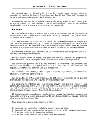 N O C I O N E S D E L Ó G I C A J U R I D I C A
_____________________________________________________________________________________________________________________
____
Las proposiciones en la lógica jurídica se le conocen como normas, estas no
enuncian un hecho o fenómeno físico, sino que dice lo que “debe ser”, aunque no
llegue a realizarse en la práctica. (Lógica deóntica)
Así tenemos que una norma jurídica puede contener un “juicio de valor” materia de
estudio de la ética, así como también un juicio “lógico-jurídico” consistente en calificar
la aplicación o no aplicación de la norma a un hecho concreto.
Raciocinio
El razonamiento es el acto mental por el cual, a partir de lo que ya se conoce, se
adquiere un nuevo conocimiento. Implica un “antes” y “después”, ya que va de lo
conocido a lo desconocido.
Todo razonamiento se forma en dos partes, un antecedente que se integra por
proposiciones dadas (premisas); y un consecuente que es la proposición nueva que se
obtiene (conclusión). El nexo que liga el antecedente con el consecuente, se le llama
raciocinio y el proceso mediante el cual se obtiene la conclusión, se llama inferencia.
Así tenemos también que la materia de un razonamiento, son los juicios, que a su
vez, estos se integra de conceptos.
En ese mismo orden de ideas, una serie de palabras forman una proposición,
mientras que una serie de proposiciones concatenadas, forman un argumento.
Las inferencias pueden ser a su vez mediatas o inmediatas, las primeras son
aquellas que se obtienen a partir de dos o más proposiciones, mientras que las
segundas, se obtienen a partir de una sola proposición.
Las inferencias inmediatas pueden ser por conversión, equivalencia, subalternación,
obversión, reciproca y contraposición.
Por su parte, las inferencias mediatas, se obtiene la conclusión de la primera
premisa, por mediación de una segunda premisa (silogismos).
Un silogismo se integran por una premisa mayor, una premisa menor y una
conclusión. (materia próxima), así como tres términos; mayor, menor y medio (materia
remota) Y están sujetas a una serie de reglas, tales como primero debe enunciarse el
termino mayor, luego el menor y finalmente la conclusión.
El silogismo proporciona el conocimiento por sus causas, expresa rigurosamente una
deducción ordinaria y facilita el procedimiento para fundamentar por causas y razones
alguna afirmación controvertida.
Todo silogismo se sujeta a las siguientes reglas:
1. Consta de tres conceptos, y sólo tres: mayor, menor y medio.
2. Ningún término debe tener mayor extensión en la conclusión que en las premisas.
3. El término medio jamás pasa a la conclusión
4. El término medio debe ser por lo menos una voz universal
34
 