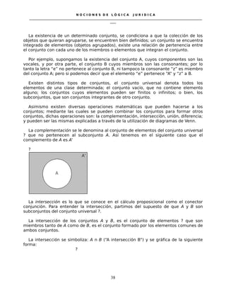 N O C I O N E S D E L Ó G I C A J U R I D I C A
_____________________________________________________________________________________________________________________
____
La existencia de un determinado conjunto, se condiciona a que la colección de los
objetos que quieran agruparse, se encuentren bien definidos; un conjunto se encuentra
integrado de elementos (objetos agrupados), existe una relación de pertenencia entre
el conjunto con cada uno de los miembros o elementos que integran el conjunto.
Por ejemplo, supongamos la existencia del conjunto A, cuyos componentes son las
vocales, y por otra parte, el conjunto B cuyos miembros son las consonantes; por lo
tanto la letra “e” no pertenece al conjunto B, ni tampoco la consonante “z” es miembro
del conjunto A; pero si podemos decir que el elemento “e” pertenece “A” y “z” a B.
Existen distintos tipos de conjuntos, el conjunto universal denota todos los
elementos de una clase determinada; el conjunto vacío, que no contiene elemento
alguno; los conjuntos cuyos elementos pueden ser finitos o infinitos; o bien, los
subconjuntos, que son conjuntos integrantes de otro conjunto.
Asimismo existen diversas operaciones matemáticas que pueden hacerse a los
conjuntos; mediante las cuales se pueden combinar los conjuntos para formar otros
conjuntos, dichas operaciones son: la complementación, intersección, unión, diferencia;
y pueden ser las mismas explicadas a través de la utilización de diagramas de Venn.
La complementación se le denomina al conjunto de elementos del conjunto universal
? que no pertenecen al subconjunto A. Así tenemos en el siguiente caso que el
complemento de A es A’
?
La intersección es lo que se conoce en el cálculo proposicional como el conector
conjunción. Para entender la intersección, partimos del supuesto de que A y B son
subconjuntos del conjunto universal ?.
La intersección de los conjuntos A y B, es el conjunto de elementos ? que son
miembros tanto de A como de B, es el conjunto formado por los elementos comunes de
ambos conjuntos.
La intersección se simboliza: A n B (“A intersección B”) y se gráfica de la siguiente
forma:
?
38
 