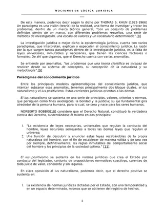 N O C I O N E S D E L Ó G I C A J U R I D I C A
_____________________________________________________________________________________________________________________
____
De esta manera, podemos decir según lo dicho por THOMAS S. KHUN (1922-1966)
Un paradigma es una visión (teoría) de la realidad, una forma de investigar y tratar los
problemas, dentro de un marco teórico general, “con un conjunto de problemas
definidos dentro de un marco, con diferentes problemas resueltos, una serie de
métodos de investigación, una escala de valores y un vocabulario determinado”.[8]
La investigación jurídica o mejor dicho la epistemología jurídica, cuenta con varios
paradigmas, que interpretan, explican y especulan el conocimiento jurídico. La razón
por la que surgen tantos paradigmas dentro de la investigación jurídica, es la falta de
leyes universales, inmutables y necesarias, que tienen las ciencias factuales o
formales. De ahí que digamos, que el Derecho cuenta con varías anomalías.
Se entiende por anomalías, “los problemas que una teoría científica es incapaz de
resolver desde su sistema de conceptos, su concepción de la naturaleza y su
metodología”.[9]
Paradigmas del conocimiento jurídico
Entre los principales modelos epistemológicos del conocimiento jurídico, que
intentan subsanar esas anomalías, tenemos principalmente dos bloque duales, el ius
naturalismo y el ius positivismo. Estas corrientes jurídicas orientan a las demás.
El ius naturalismo se sustenta en una serie de principios, valores, criterios y normas,
que persiguen como fines axiológicos, la bondad y la justicia; su eje fundamental gira
alrededor de la persona humana, para lo cual, se crea y nace para los seres humanos.
NORBERTO BOBBIO[10] considero que el Derecho Natural, constituyó la verdadera
ciencia del Derecho, sustentándose él mismo en dos principios:
1. “La existencia de leyes necesarias, universales que regulan la conducta del
hombre, leyes naturales semejantes a todas las demás leyes que regulan el
universo;
2. Una función de descubrir y enunciar estas leyes recabándolas de la propia
naturaleza del hombre, con el fin de establecer de manera válida y de una vez
por siempre, definitivamente, las reglas inmutables del comportamiento social
del hombre y los principios de la sociedad optima.” [11]
El ius positivismo se sustenta en las normas jurídicas que crea el Estado por
conducto del legislador, conjunto de proposiciones normativas coactivas, carentes de
todo juicio de valor, coherente y sin lagunas.
En clara oposición al ius naturalismo, podemos decir, que el derecho positivo se
sustenta en:
1. La existencia de normas jurídicas dictadas por el Estado, con una temporalidad y
en un espacio determinado, mismas que se obtienen del registro de hechos.
4
 