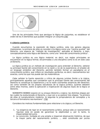 N O C I O N E S D E L Ó G I C A J U R I D I C A
_____________________________________________________________________________________________________________________
____
Uno de los principales fines que persigue la lógica de conjuntos, es establecer el
orden de los X elementos que pueden integrar un conjunto.[78]
5 LÓGICA JURÍDICA
Cuando escuchamos la expresión de lógica jurídica, esta nos genera algunas
impresiones. La primera de ellas es concebir a la lógica como una “ciencia auxiliar” del
Derecho, una especie de “método de investigación” aplicable al Derecho, o bien,
conceptualizamos esta lógica del Derecho, como una “área del conocimiento jurídico”.
La lógica jurídica es una lógica material, es decir, sus reglas principales se
encuentran en la lógica formal, encaminadas a una disciplina como lo es en este caso
al Derecho.
La lógica jurídica es un método de investigación para entender al Derecho, obtiene
su principal fuente del conocimiento en la razón y no de la experiencia; el empleo de
un lenguaje simbólico del Derecho, permite también formar un paradigma en el
conocimiento jurídico, que infiere en resultados perfectos, es decir, razonamientos tan
exactos, como los que nos puede dar las matemáticas.
Cabe señalar la fuerte oposición y crítica de algunos juristas frente a la Lógica,
principalmente aquellos que consideran que la principal fuente del conocimiento del
Derecho lo constituye la experiencia y no la razón (corrientes empíricas del Derecho);
así como también de los propios estudiosos de la Lógica Jurídica, quienes debaten
entre ellos mismos, sobre la aplicación o inaplicación de algunas leyes de la lógica al
Derecho.
NORBERTO BOBBIO expone en su ensayo Derecho y Lógica; las distintas etapas por
las cuales ha evolucionado el Derecho, y que son a su parecer tres etapas: “la primera
de ellas el iusnaturalismo moderno, la segunda la jurisprudencia de conceptos y la
tercera el formalismo neo-kantiano”. [79]
Considera los motivos fundamentales para relacionar a la Lógica y al Derecho.
1. “La exigencia de rigor en el razonamiento jurídico, porque sólo un razonamiento
riguroso está en grado de garantizar la objetividad y, por lo tanto, la
imparcialidad del juicio.
2. La convicción, fundada en una amplia e imparcial observación histórica, de que
la mayor parte del razonamiento jurídico, ... esté constituido por juicios
40
 