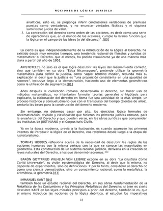N O C I O N E S D E L Ó G I C A J U R I D I C A
_____________________________________________________________________________________________________________________
____
analíticos, esto es, se proponga inferir conclusiones verdaderas de premisas
puestas como verdaderas, y no enunciar verdades fácticas y ni siquiera
suministrar juicios de valor.
3. La concepción del derecho como orden de las acciones, es decir como una serie
de operaciones que, en el mundo de las acciones, cumple la misma función que
la lógica en el campo de las ideas (o del discurso)” .[80]
Lo cierto es que independientemente de la introducción de la Lógica al Derecho, ha
existido desde muy remotos tiempos, una tendencia racional de filósofos y juristas de
matematizar al Derecho, que al menos, ha podido visualizarse ya de una manera más
clara a partir del año de 1951.
ARISTOTELES no sólo es el que logra descubrir las leyes del razonamiento correcto,
sino que también en su obra “Ética Nicomaquea”, pretende utilizar la geometría
matemática para definir la Justicia, como “aquel término medio”, redunda más su
explicación al decir que la Justicia es “una proporción consistente en una igualdad de
razones”, inclusive llega a la demostración, haciendo uso de elementos geométricos
como la utilización de segmentos.[81]
Años después la civilización romana, desarrollaría el derecho, sin hacer uso de
métodos matemáticos, no intentarían formular teorías generales o hipótesis para
explicarlo, la elaboración del derecho en Roma fue una actividad de lo más simple, un
proceso histórico y consuetudinario que con el transcurso del tiempo (cientos de años),
sentaría las bases para la construcción del derecho moderno.
Sin embargo, no debemos pasar por alto, los ejercicios lógico formales de
sistematización, división y clasificación que hicieron los primeros juristas romano, para
la enseñanza del Derecho y que pueden verse, en las obras jurídicas que comprenden
las Institutas de JUSTINIANO y el Corpus Iuris Civilis.
Ya en la época moderna, previa a la ilustración, es cuando aparecen los primeros
intentos de introducir la lógica en el Derecho, nos referimos desde luego a la etapa del
iusnaturalismo.
TOMHAS HOBBES reflexiona acerca de la necesidad de descubrir las reglas de las
acciones humanas con la misma certeza con la que se conoce las magnitudes en
geometría. Esta construcción de un sistema racional jurídico, derivaría en la creación de
leyes naturales del Derecho, a los que denominó teoremas. [82]
BARÓN GOTTFRIED WILHELM VON LEIBNIZ expone en su obra “La Giustizia Come
Caritá Universale”, su visión epistemológica del Derecho, al decir que la misma, no
depende de experimentos, sino de definiciones. Y por lo tanto, considerar al derecho no
como una ciencia demostrativa, sino un conocimiento racional, como la metafísica, la
aritmética, la geometría.[83]
IMMANUEL KANT [84]
también hace un estudio racional del Derecho, en sus obras Fundamentación de la
Metafísica de las Costumbres y los Principios Metafísicos del Derecho; si bien es cierto
descubre KANT en las leyes morales principios a priori del derecho, también lo es, que
el mismo introduce las nociones de la lógica deóntica, al estudiar los imperativos
41
 