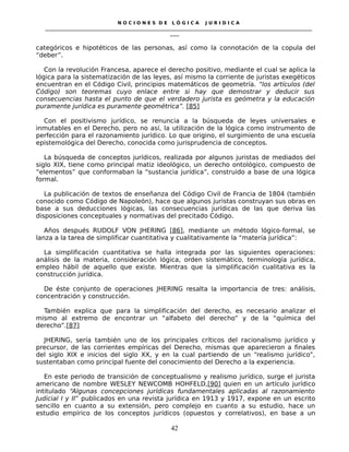 N O C I O N E S D E L Ó G I C A J U R I D I C A
_____________________________________________________________________________________________________________________
____
categóricos e hipotéticos de las personas, así como la connotación de la copula del
“deber”.
Con la revolución Francesa, aparece el derecho positivo, mediante el cual se aplica la
lógica para la sistematización de las leyes, así mismo la corriente de juristas exegéticos
encuentran en el Código Civil, principios matemáticos de geometría. “los artículos (del
Código) son teoremas cuyo enlace entre si hay que demostrar y deducir sus
consecuencias hasta el punto de que el verdadero jurista es geómetra y la educación
puramente jurídica es puramente geométrica”. [85]
Con el positivismo jurídico, se renuncia a la búsqueda de leyes universales e
inmutables en el Derecho, pero no así, la utilización de la lógica como instrumento de
perfección para el razonamiento jurídico. Lo que origino, el surgimiento de una escuela
epistemológica del Derecho, conocida como jurisprudencia de conceptos.
La búsqueda de conceptos jurídicos, realizada por algunos juristas de mediados del
siglo XIX, tiene como principal matiz ideológico, un derecho ontológico, compuesto de
“elementos” que conformaban la “sustancia jurídica”, construido a base de una lógica
formal.
La publicación de textos de enseñanza del Código Civil de Francia de 1804 (también
conocido como Código de Napoleón), hace que algunos juristas construyan sus obras en
base a sus deducciones lógicas, las consecuencias jurídicas de las que deriva las
disposiciones conceptuales y normativas del precitado Código.
Años después RUDOLF VON JHERING [86], mediante un método lógico-formal, se
lanza a la tarea de simplificar cuantitativa y cualitativamente la “matería jurídica”:
La simplificación cuantitativa se halla integrada por las siguientes operaciones:
análisis de la materia, consideración lógica, orden sistemático, terminología jurídica,
empleo hábil de aquello que existe. Mientras que la simplificación cualitativa es la
construcción jurídica.
De éste conjunto de operaciones JHERING resalta la importancia de tres: análisis,
concentración y construcción.
También explica que para la simplificación del derecho, es necesario analizar el
mismo al extremo de encontrar un “alfabeto del derecho” y de la “química del
derecho”.[87]
JHERING, sería también uno de los principales críticos del racionalismo jurídico y
precursor, de las corrientes empíricas del Derecho, mismas que aparecieron a finales
del siglo XIX e inicios del siglo XX, y en la cual partiendo de un “realismo jurídico”,
sustentaban como principal fuente del conocimiento del Derecho a la experiencia.
En este periodo de transición de conceptualismo y realismo jurídico, surge el jurista
americano de nombre WESLEY NEWCOMB HOHFELD,[90] quien en un artículo jurídico
intitulado “Algunas concepciones jurídicas fundamentales aplicadas al razonamiento
Judicial I y II” publicados en una revista jurídica en 1913 y 1917, expone en un escrito
sencillo en cuanto a su extensión, pero complejo en cuanto a su estudio, hace un
estudio empírico de los conceptos jurídicos (opuestos y correlativos), en base a un
42
 