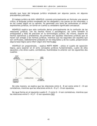 N O C I O N E S D E L Ó G I C A J U R I D I C A
_____________________________________________________________________________________________________________________
____
estudio que hace del lenguaje jurídico empleado por algunos jueces, en algunos
precedentes judiciales.
El trabajo jurídico de W.N. HOHFELD, consiste principalmente en formular una severa
crítica, al lenguaje jurídico empleado por los abogados y los jueces en los tribunales, y
en los cuales según en su opinión, ha generado una serie de confusiones al utilizar
expresiones jurídicas, sin tomar en cuenta su verdadero significado conceptual.
HOHFELD explica que esta confusión deriva principalmente de la confusión de las
relaciones jurídicas, con los hechos físicos o psicológicos; así como también la
ambigüedad y falta de precisión en la terminología jurídica. Así mismo, expone los
hechos operativos y probatorios, los primeros son aquellas relaciones jurídicas que se
hacen con arreglo a las normas jurídicas, mientras que los segundos son aquellos que
son verificados, (debidamente probados en los tribunales) y de los cuales, proporcionan
alguna base lógica para inferir algún otro hecho.[91]
HOHFELD sin proponérselo, - explica MATTI NIEMI - utiliza el cuadro de oposición
lógica, para exponer en él ocho conceptos jurídicos fundamentales, cuatro de ellos
opuestos y los otros cuatro, correlativos. Ilustrándose lo anterior con los siguientes dos
cuadros:
De esta manera, se explica que las relaciones entre A - B así como entre C - D son
correlativos, mientras que las relaciones entre A - D y C - B son opuestas,
De igual forma en el siguiente cuadro E - F como G - H son correlativos, mientras que
las relaciones entre E – H y F - G son opuestos.[92]
43
 