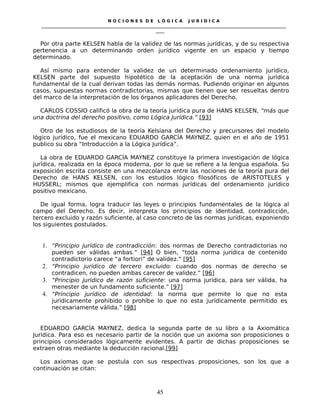 N O C I O N E S D E L Ó G I C A J U R I D I C A
_____________________________________________________________________________________________________________________
____
Por otra parte KELSEN habla de la validez de las normas jurídicas, y de su respectiva
pertenencia a un determinando orden jurídico vigente en un espacio y tiempo
determinado.
Así mismo para entender la validez de un determinado ordenamiento jurídico,
KELSEN parte del supuesto hipotético de la aceptación de una norma jurídica
fundamental de la cual derivan todas las demás normas. Pudiendo originar en algunos
casos, supuestas normas contradictorias, mismas que tienen que ser resueltas dentro
del marco de la interpretación de los órganos aplicadores del Derecho.
CARLOS COSSIO calificó la obra de la teoría jurídica pura de HANS KELSEN, “más que
una doctrina del derecho positivo, como Lógica Jurídica.” [93]
Otro de los estudiosos de la teoría Kelsiana del Derecho y precursores del modelo
lógico jurídico, fue el mexicano EDUARDO GARCÍA MAYNEZ, quien en el año de 1951
publico su obra “Introducción a la Lógica Jurídica”.
La obra de EDUARDO GARCÍA MAYNEZ constituye la primera investigación de lógica
jurídica, realizada en la época moderna, por lo que se refiere a la lengua española. Su
exposición escrita consiste en una mezcolanza entre las nociones de la teoría pura del
Derecho de HANS KELSEN, con los estudios lógico filosóficos de ARISTOTELES y
HUSSERL; mismos que ejemplifica con normas jurídicas del ordenamiento jurídico
positivo mexicano.
De igual forma, logra traducir las leyes o principios fundamentales de la lógica al
campo del Derecho. Es decir, interpreta los principios de identidad, contradicción,
tercero excluido y razón suficiente, al caso concreto de las normas jurídicas, exponiendo
los siguientes postulados.
1. “Principio jurídico de contradicción: dos normas de Derecho contradictorias no
pueden ser válidas ambas.” [94] O bien, “toda norma jurídica de contenido
contradictorio carece “a fortiori” de validez.” [95]
2. “Principio jurídico de tercero excluido: cuando dos normas de derecho se
contradicen, no pueden ambas carecer de validez.” [96]
3. “Principio jurídico de razón suficiente: una norma jurídica, para ser válida, ha
menester de un fundamento suficiente.” [97]
4. “Principio jurídico de identidad: la norma que permite lo que no esta
jurídicamente prohibido o prohíbe lo que no esta jurídicamente permitido es
necesariamente válida.” [98]
EDUARDO GARCÍA MAYNEZ, dedica la segunda parte de su libro a la Axiomática
Jurídica. Para eso es necesario partir de la noción que un axioma son proposiciones o
principios considerados lógicamente evidentes. A partir de dichas proposiciones se
extraen otras mediante la deducción racional.[99]
Los axiomas que se postula con sus respectivas proposiciones, son los que a
continuación se citan:
45
 
