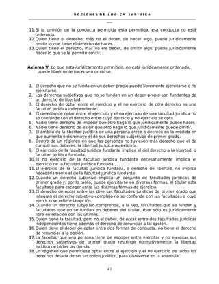 N O C I O N E S D E L Ó G I C A J U R I D I C A
_____________________________________________________________________________________________________________________
____
11.Si la omisión de la conducta permitida esta permitida, esa conducta no está
ordenada.
12.Quien tiene el derecho, más no el deber, de hacer algo, puede jurídicamente
omitir lo que tiene el derecho de hacer.
13.Quien tiene el derecho, más no ele deber, de omitir algo, puede jurídicamente
hacer lo que se le permite omitir.
Axioma V. Lo que esta jurídicamente permitido, no está jurídicamente ordenado,
puede libremente hacerse u omitirse.
1. El derecho que no se funda en un deber propio puede libremente ejercitarse o no
ejercitarse.
2. Los derechos subjetivos que no se fundan en un deber propio son fundantes de
un derecho de libertad.
3. El derecho de optar entre el ejercicio y el no ejercicio de otro derecho es una
facultad jurídica independiente.
4. El derecho de optar entre el ejercicio y el no ejercicio de una facultad jurídica no
se confunde con el derecho entre cuyo ejercicio y no ejercicio se opta.
5. Nadie tiene derecho de impedir que otro haga lo que jurídicamente puede hacer.
6. Nadie tiene derecho de exigir que otro haga lo que jurídicamente puede omitir.
7. El ámbito de la libertad jurídica de una persona crece o decrece en la medida en
que aumenta o disminuye el de sus derechos subjetivos de primer grado.
8. Dentro de un régimen en que las personas no tuviesen más derecho que el de
cumplir sus deberes, la libertad jurídica no existiría.
9. El ejercicio de la facultad jurídica fundante implica el del derecho a la libertad, o
facultad jurídica fundada.
10.El no ejercicio de la facultad jurídica fundante necesariamente implica el
ejercicio de la facultad jurídica fundada.
11.El ejercicio de la facultad jurídica fundada, o derecho de libertad, no implica
necesariamente el de la facultad jurídica fundante
12.Cuando un derecho subjetivo implica un conjunto de facultades jurídicas de
primer grado y, por lo tanto, puede ejercitarse en diversas formas, el titular esta
facultado para escoger entre las distintas formas de ejercicio.
13.El derecho de optar entre las diversas facultades jurídicas de primer grado que
integran el derecho subjetivo complejo no se confunde con las facultades a cuyo
ejercicio se refiere la opción.
14.Cuando un derecho subjetivo comprende, a la vez, facultades que se fundan y
facultades que no se fundan en deberes del titular, éste sólo es jurídicamente
libre en relación con las últimas.
15.Quien tiene la facultad, pero no el deber, de optar entre dos facultades jurídicas
independientes tiene además el derecho de renunciar a lal opción.
16.Quien tiene el deber de optar entre dos formas de conducta, no tiene el derecho
de renunciar a la opción.
17.La facultad que una persona tiene de escoger entre ejercitar y no ejercitar sus
derechos subjetivos de primer grado restringe normativamente la libertad
jurídica de todas las demás.
18.Un régimen que permitiese optar entre el ejercicio y el no ejercicio de todos los
derechos dejaría de ser un orden jurídico, para disolverse en la anarquía.
47
 