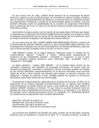 N O C I O N E S D E L Ó G I C A J U R I D I C A
_____________________________________________________________________________________________________________________
____
En ese mismo año de 1951, ULRICH KLUG profesor de la Universidad de Berlín
Alemania, publica su obra Juristische Logik, es el primero en utilizar la lógica simbólica
para el estudio y comprendimiento del Derecho. La obra de KLUG no solamente estudia
las proposiciones normativas a través de las denominadas tablas de validez, sino que
también reflexiona sobre las posibilidades de la creación de programas informáticos
para la aplicación de la ley, es decir es uno de los primeros juristas precursores de la
informática jurídica.
KLUG define la lógica jurídica como la teoría de las reglas lógico formales que llegan
a emplearse en la aplicación del Derecho.[100] Asimismo subraya que la lógica jurídica
es aplicada intuitivamente por los jueces en los razonamientos de sus sentencias, pero
en ningún momento ha llegado a ser aplicada de manera reflexiva.
En ese mismo año de 1951, GEORD HENRIK VON WRIGHT[101] filosofo y maestro de
la Universidad de Helsinki Finlandia, publica su obra denominada Lógica Deóntica. Sus
investigaciones realizadas son de gran trascendencia a la filosofía del Derecho, toda vez
que el mismo estudia conceptos como la acción, la norma y valor.
VON WRIGHT creador de la lógica deóntica, reflexiona sobre el empleo de los
cuantificadores “alguno”, “ninguno” y “todos”; reflexionando análogamente la
existencia de las modalidades “posible”, “imposible” y “necesario”; lo que lo hace
deducir conceptos jurídicos deonticos como “permitido” (Pp), “prohibido” (-Pp) y
“obligatorio” (-P-p).[102]
La lógica deóntica – explica VON WRIGHT – es el estudio lógico formal de los
conceptos normativos. Son ejemplos de conceptos normativos, en primer lugar las
nociones de obligación, permisión y prohibición. Dichos conceptos pueden ser usados
en dos formas diferentes: prescriptivamente, en el discurso normativo para enunciar
reglas de acción y otras normas, por ejemplo para otorgar un permiso, imponer una
obligación u otorgar un derecho; o bien, también pueden ser usados en el discurso
descriptivo, para hablar acerca de las normas.[103]
El estudio de la lógica deóntica, debe basarse en la lógica de la acción, es decir, en la
producción de un suceso originado involuntariamente por un agente, que modifica
intencionalmente un estado original de cosas a otro estado de cosas. Para explicar lo
anterior, WRIGHT introduce el símbolo “T” que indica la sucesión temporal entre los
estados de cosas simbolizados por las letras colocadas a su izquierda y a su derecha.
Por ejemplo, “pT-p” significa que primero se da “p” y después “-p”. Pudiéndose generar
en consecuencia los siguientes cuatro cambios elementales.
Aparición: -pTp (de no p pasa a p)
Desaparición: pT-p (de p se pasa a no p)
Conservación: pTp (de p se pasa a p)
Falta de aparición: -pT-p (de no p se pasa a no p)
Las acciones que modifican los estados de cosas, pueden ser de dos tipos: acciones
positivas que se simbolizan a través de la letra “d” y acciones omisivas, (cuando el
48
 