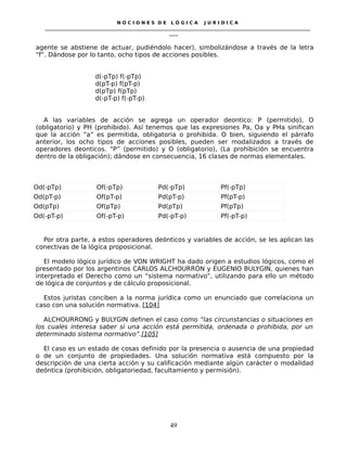 N O C I O N E S D E L Ó G I C A J U R I D I C A
_____________________________________________________________________________________________________________________
____
agente se abstiene de actuar, pudiéndolo hacer), simbolizándose a través de la letra
“f”. Dándose por lo tanto, ocho tipos de acciones posibles.
d(-pTp) f(-pTp)
d(pT-p) f(pT-p)
d(pTp) f(pTp)
d(-pT-p) f(-pT-p)
A las variables de acción se agrega un operador deontico: P (permitido), O
(obligatorio) y PH (prohibido). Así tenemos que las expresiones Pa, Oa y PHa sinifican
que la acción “a” es permitida, obligatoria o prohibida. O bien, siguiendo el párrafo
anterior, los ocho tipos de acciones posibles, pueden ser modalizados a través de
operadores deonticos. “P” (permitido) y O (obligatorio), (La prohibición se encuentra
dentro de la obligación); dándose en consecuencia, 16 clases de normas elementales.
Od(-pTp) Of(-pTp) Pd(-pTp) Pf(-pTp)
Od(pT-p) Of(pT-p) Pd(pT-p) Pf(pT-p)
Od(pTp) Of(pTp) Pd(pTp) Pf(pTp)
Od(-pT-p) Of(-pT-p) Pd(-pT-p) Pf(-pT-p)
Por otra parte, a estos operadores deónticos y variables de acción, se les aplican las
conectivas de la lógica proposicional.
El modelo lógico jurídico de VON WRIGHT ha dado origen a estudios lógicos, como el
presentado por los argentinos CARLOS ALCHOURRÓN y EUGENIO BULYGIN, quienes han
interpretado el Derecho como un “sistema normativo”, utilizando para ello un método
de lógica de conjuntos y de cálculo proposicional.
Estos juristas conciben a la norma jurídica como un enunciado que correlaciona un
caso con una solución normativa. [104]
ALCHOURRONG y BULYGIN definen el caso como “las circunstancias o situaciones en
los cuales interesa saber si una acción está permitida, ordenada o prohibida, por un
determinado sistema normativo”.[105]
El caso es un estado de cosas definido por la presencia o ausencia de una propiedad
o de un conjunto de propiedades. Una solución normativa está compuesto por la
descripción de una cierta acción y su calificación mediante algún carácter o modalidad
deóntica (prohibición, obligatoriedad, facultamiento y permisión).
49
 