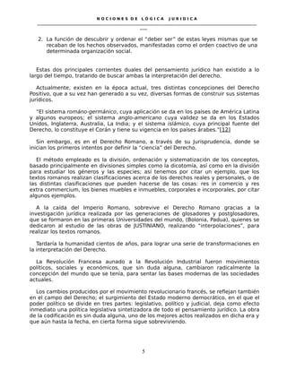 N O C I O N E S D E L Ó G I C A J U R I D I C A
_____________________________________________________________________________________________________________________
____
2. La función de descubrir y ordenar el “deber ser” de estas leyes mismas que se
recaban de los hechos observados, manifestadas como el orden coactivo de una
determinada organización social.
Estas dos principales corrientes duales del pensamiento jurídico han existido a lo
largo del tiempo, tratando de buscar ambas la interpretación del derecho.
Actualmente, existen en la época actual, tres distintas concepciones del Derecho
Positivo, que a su vez han generado a su vez, diversas formas de construir sus sistemas
jurídicos.
“El sistema románo-germánico, cuya aplicación se da en los países de América Latina
y algunos europeos; el sistema anglo-americano cuya validez se da en los Estados
Unidos, Inglaterra, Australia, La India; y el sistema islámico, cuya principal fuente del
Derecho, lo constituye el Corán y tiene su vigencia en los países árabes.”[12]
Sin embargo, es en el Derecho Romano, a través de su Jurisprudencia, donde se
inician los primeros intentos por definir la “ciencia” del Derecho.
El método empleado es la división, ordenación y sistematización de los conceptos,
basado principalmente en divisiones simples como la dicotomía, así como en la división
para estudiar los géneros y las especies; así tenemos por citar un ejemplo, que los
textos romanos realizan clasificaciones acerca de los derechos reales y personales, o de
las distintas clasificaciones que pueden hacerse de las cosas: res in comercio y res
extra commercium, los bienes muebles e inmuebles, corporales e incorporales, por citar
algunos ejemplos.
A la caída del Imperio Romano, sobrevive el Derecho Romano gracias a la
investigación jurídica realizada por las generaciones de glosadores y postglosadores,
que se formaron en las primeras Universidades del mundo, (Bolonia, Padua), quienes se
dedicaron al estudio de las obras de JUSTINIANO, realizando “interpolaciones”, para
realizar los textos romanos.
Tardaría la humanidad cientos de años, para lograr una serie de transformaciones en
la interpretación del Derecho.
La Revolución Francesa aunado a la Revolución Industrial fueron movimientos
políticos, sociales y económicos, que sin duda alguna, cambiaron radicalmente la
concepción del mundo que se tenía, para sentar las bases modernas de las sociedades
actuales.
Los cambios producidos por el movimiento revolucionario francés, se reflejan también
en el campo del Derecho; el surgimiento del Estado moderno democrático, en el que el
poder político se divide en tres partes: legislativo, político y judicial, deja como efecto
inmediato una política legislativa sintetizadora de todo el pensamiento jurídico. La obra
de la codificación es sin duda alguna, uno de los mejores actos realizados en dicha era y
que aún hasta la fecha, en cierta forma sigue sobreviviendo.
5
 