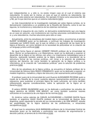 N O C I O N E S D E L Ó G I C A J U R I D I C A
_____________________________________________________________________________________________________________________
____
son independientes si, y sólo si, no existe ningún caso en el cual el sistema sea
redundante. Si existe por lo menos un caso en que el sistema es redundante, las
normas de este sistema son redundantes. Por ejemplo C3 tiene como soluciones N4, N5
y N6, por lo que decimos que es un sistema redundante.[107]
Lo más trascendental en la investigación realizada por estos lógicos juristas, es la
demostración matemática a un problema de la filosofía del Derecho, como lo son las
lagunas, la incoherencia y redundancia de los sistemas normativos.
Mediante el esquema de una matriz, se demuestra evidentemente que una laguna
es un caso sin solución, una incoherencia son muchas soluciones contradictorias entre
si, y una redundancia, muchas soluciones para sólo un caso.
Actualmente, entre los estudiosos del modelo lógico jurídico, encontramos al alemán
RUPERT SCHREIBER quien se ha dedicado, a continuar los trabajos de investigación
realizados por ULRICH KLUG, por lo que se refiere a la aplicación de las leyes de la
lógica al Derecho, así como también en la necesidad de profundizar en la creación de
un lenguaje jurídico artificial.[108]
De igual forma figura el alemán HERBERT FIEDLER profesor de la Universidad de
Bonn, Doctor en Jurisprudencia y en Matemáticas, quien se ha dedicado a exponer el
desarrollo de la lógica en los últimos cien años y su importancia metodológica para el
Derecho, realizando también análisis de la lógica moderna a la elucidación de la
estructura formal de las normas jurídicas, con miras a la solución de problemas
teóricos del Derecho. Así como también la aplicación de la lógica jurídica a la
informática, en la creación de “calculadoras jurídicas” para la solución de problemas
prácticos.[109]
Otro de los estudiosos de la lógica jurídica, se encuentra el italiano profesor de la
Universidad de Génova Italia PAOLO COMANDUCCI; quien se ha dedicado a exponer un
modelo lingüístico, metaético y lógico del discurso y del razonamiento judicial.[110]
El profesor sueco de la Universidad de Lund (Suecia) ALEKSANDER PECZENIK quien a
través de la filosofía de la moral, sustenta algunos razonamientos prácticos de gran
relevancia, para sustentar el principio lógico de razón suficiente, así como también
reflexionando algunas consideraciones, sobre la aplicación de la lógica en el
Derecho.[111]
El polaco GEORG KALINOWSKI quien se ha dedicado a profundizar los estudios de
lógica deóntica de GEORG VON WRIGHT, así como también sustentar razones
suficientes en la existencia de una lógica de las normas.[112]
En América Latina además de CARLOS ALCHOURRONG y EUGENIO BUGYN figura
también el argentino HUGO ZULETA profesor de la Universidad de Buenos Aires
Argentina, quien siguiendo la escuela de sus connacionales y de VON WRIGHT, estudia
las posibilidades de la lógica deóntica de las preferencias, a situaciones
sociopolíticas.[113]
Al igual que la venezolana JULIA BARRAGÁN profesora de la Universidad Central de
Venezuela quien se ha dedicado a profundizar sus estudios de argumentación y
decisión judicial, al terreno de la informática.[114]
52
 