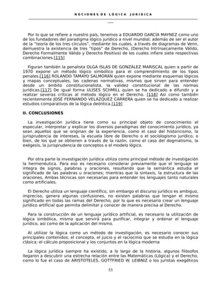N O C I O N E S D E L Ó G I C A J U R I D I C A
_____________________________________________________________________________________________________________________
____
Por lo que se refiere a nuestro país, tenemos a EDUARDO GARCÍA MAYNEZ como uno
de los fundadores del paradigma lógico jurídico a nivel mundial; además de ser el autor
de la “teoría de los tres círculos”, mediante los cuales, a través de diagramas de Venn,
demuestra la existencia de tres “tipos” de Derecho, (Derecho Intrínsecamente Válido,
Derecho Formalmente Válido y Derecho Positivo) de los cuales infiere siete respectivas
combinaciones.[115]
Figuran también la penalista OLGA ISLAS DE GONZÁLEZ MARISCAL quien a partir de
1970 expone un método lógico simbólico para el comprendimiento de los tipos
penales.[116] ROLANDO TAMAYO SALMORAN quien expone mediante esquemas lógicos
y mapas conceptuales, las cadenas normativas, mismas que sirven para entender
desde un ámbito constitucionalista, la validez constitucional de las normas
jurídicas.[117] De igual forma ULISES SCHMILL quien se ha dedicado a difundir y a
realizar severas criticas al método lógico en el Derecho. [118] Así como también
recientemente JOSÉ FERNANDO VELÁZQUEZ CARRERA quien se ha dedicado a realizar
estudios comparativos de la lógica deóntica.[119]
II. CONCLUSIONES
La investigación jurídica tiene como su principal objeto de conocimiento el
especular, interpretar y explicar los diversos paradigmas del conocimiento jurídico, ya
sean aquellos que se originan de la experiencia, como el caso del historicismo, la
jurisprudencia de intereses, la escuela libre de Derecho o el sociologismo jurídico, o
bien, de los que se obtienen a través de la razón, como el caso del dogmatismo, la
exégesis, la jurisprudencia de conceptos o el modelo lógico.
Por otra parte la investigación jurídica utiliza como principal método de investigación
la hermenéutica. Para eso es necesario considerar previamente que el lenguaje se
integra de signos, palabras y oraciones, resultando que la semántica estudia el
significado de las palabras u oraciones; mientras que la sintaxis, la estructura de las
oraciones, Ambas técnicas son necesarias para entender los lenguajes tanto naturales
como artificiales.
El Derecho utiliza un lenguaje científico, sin embargo el discurso jurídico es ambiguo,
impreciso, genera algunas confusiones, no existen palabras que tengan el mismo
significado en todas las ramas del Derecho, por lo que es necesario crear un lenguaje
jurídico artificial que permita delimitar y conocer de manera precisa al Derecho.
Para la construcción de un lenguaje jurídico artificial, es necesario la utilización de
lógica simbólica, misma que servirá para purificar, integrar y ordenar el lenguaje
jurídico, así como de la aplicación del mismo.
Al utilizar la lógica como un método de investigación, es necesario conocer sus
principales contenidos; el concepto, el juicio y el raciocinio que se estudia en la lógica
clásica; el cálculo proposicional y los conjuntos en la lógica moderna
La lógica jurídica siempre ha existido, a lo largo de la historia, algunos filósofos
llegaron a descubrir una estrecha relación entre las Matemáticas (Lógica) y el Derecho,
como lo fue el caso de ARISTOTELES, GOTTFRIED W. LEIBNIZ o los juristas exegéticos
53
 