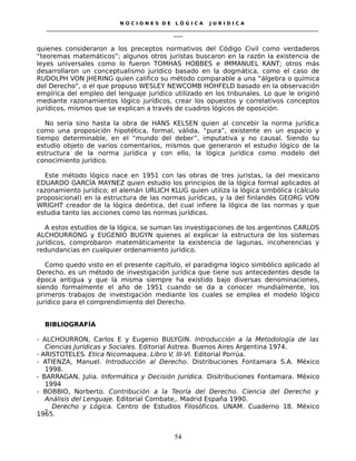 N O C I O N E S D E L Ó G I C A J U R I D I C A
_____________________________________________________________________________________________________________________
____
quienes consideraron a los preceptos normativos del Código Civil como verdaderos
“teoremas matemáticos”; algunos otros juristas buscaron en la razón la existencia de
leyes universales como lo fueron TOMHAS HOBBES e IMMANUEL KANT; otros más
desarrollaron un conceptualismo jurídico basado en la dogmática, como el caso de
RUDOLPH VON JHERING quien califico su método comparable a una “álgebra o química
del Derecho”, o el que propuso WESLEY NEWCOMB HOHFELD basado en la observación
empírica del empleo del lenguaje jurídico utilizado en los tribunales. Lo que le originó
mediante razonamientos lógico jurídicos, crear los opuestos y correlativos conceptos
jurídicos, mismos que se explican a través de cuadros lógicos de oposición.
No sería sino hasta la obra de HANS KELSEN quien al concebir la norma jurídica
como una proposición hipotética, formal, válida, “pura”, existente en un espacio y
tiempo determinable, en el “mundo del deber”, imputativa y no causal. Siendo su
estudio objeto de varios comentarios, mismos que generaron el estudio lógico de la
estructura de la norma jurídica y con ello, la lógica jurídica como modelo del
conocimiento jurídico.
Este método lógico nace en 1951 con las obras de tres juristas, la del mexicano
EDUARDO GARCÍA MAYNEZ quien estudio los principios de la lógica formal aplicados al
razonamiento jurídico; el alemán URLICH KLUG quien utiliza la lógica simbólica (cálculo
proposicional) en la estructura de las normas jurídicas, y la del finlandés GEORG VON
WRIGHT creador de la lógica deóntica, del cual infiere la lógica de las normas y que
estudia tanto las acciones como las normas jurídicas.
A estos estudios de la lógica, se suman las investigaciones de los argentinos CARLOS
ALCHOURRONG y EUGENIO BUGYN quienes al explicar la estructura de los sistemas
jurídicos, comprobaron matemáticamente la existencia de lagunas, incoherencias y
redundancias en cualquier ordenamiento jurídico.
Como quedo visto en el presente capítulo, el paradigma lógico simbólico aplicado al
Derecho, es un método de investigación jurídica que tiene sus antecedentes desde la
época antigua y que la misma siempre ha existido bajo diversas denominaciones,
siendo formalmente el año de 1951 cuando se da a conocer mundialmente, los
primeros trabajos de investigación mediante los cuales se emplea el modelo lógico
jurídico para el comprendimiento del Derecho.
BIBLIOGRAFÍA
- ALCHOURRON, Carlos E y Eugenio BULYGIN. Introducción a la Metodología de las
Ciencias Jurídicas y Sociales. Editorial Astrea. Buenos Aires Argentina 1974.
- ARISTOTELES. Etica Nicomaquea. Libro V, III-VI. Editorial Porrúa.
- ATIENZA, Manuel. Introducción al Derecho. Distribuciones Fontamara S.A. México
1998.
- BARRAGAN, Julia. Informática y Decisión Jurídica. Disitribuciones Fontamara. México
1994
- BOBBIO, Norberto. Contribución a la Teoría del Derecho. Ciencia del Derecho y
Análisis del Lenguaje. Editorial Combate,. Madrid España 1990.
_ Derecho y Lógica. Centro de Estudios Filosóficos. UNAM. Cuaderno 18. México
1965.
54
 