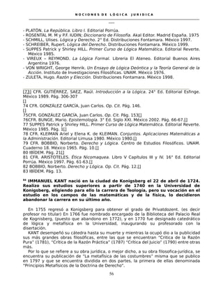 N O C I O N E S D E L Ó G I C A J U R I D I C A
_____________________________________________________________________________________________________________________
____
- PLATÓN. La República. Libro I. Editorial Porrúa.
- ROSENTAL M. M y P.F. IUDIN; Diccionario de Filosofía. Akal Editor. Madrid España. 1975
- SCHMILL, Ulises. Lógica y Derecho. 2° Ed. Distribuciones Fontamara. México 1997.
- SCHREIBER, Rupert. Lógica del Derecho. Distribuciones Fontamara. México 1999.
- SUPPES Patrick y Shirley HILL. Primer Curso de Lógica Matemática. Editorial Reverte.
México 1985.
- VIREUX – REYMOND. La Lógica Formal. Libreria El Ateneo. Editorial Buenos Aires
Argentina 1976.
- VON WRIGHT, George Henrik. Un Ensayo de Lógica Deóntica y la Teoría General de la
Acción. Instituto de Investigaciones Filosóficas. UNAM. México 1976.
- ZULETA, Hugo. Razón y Elección. Distribuciones Fontamara. México 1998.
[73] CFR. GUTIÉRREZ, SAEZ, Raúl. Introducción a la Lógica. 24° Ed. Editorial Esfinge.
México 1989. Pág. 306-307
[]
74 CFR. GONZÁLEZ GARCÍA, Juan Carlos. Op. Cit. Pág. 146.
[]
75CFR. GONZÁLEZ GARCÍA, Juan Carlos. Op. Cit. Pág. 153[]
76CFR. BUNGE, Mario. Epistemología. 3° Ed. Siglo XXI. México 2002. Pág. 66-67.[]
77 SUPPES Patrick y Shirley HILL. Primer Curso de Lógica Matemática. Editorial Reverte.
México 1985. Pág. 1[]
78 CFR. KLEIMAN Ariel y Elena K. de KLEIMAN. Conjuntos. Aplicaciones Matemáticas a
la Administración. Editorial Limusa 1980. México 1980.[]
79 CFR. BOBBIO, Norberto. Derecho y Lógica. Centro de Estudios Filosóficos. UNAM.
Cuaderno 18. México 1965. Pág. 10.[]
80 IBÍDEM. Pág. 21[]
81 CFR. ARISTOTELES. Ética Nicomaquea. Libro V Capítulos III y IV. 16° Ed. Editorial
Porrúa. México 1997. Pág. 61-63.[]
82 BOBBIO, Norberto. Derecho y Lógica. Op. Cit. Pág. 12.[]
83 IBÍDEM. Pág. 13.
84
IMMANUEL KANT nació en la ciudad de Konigsberg el 22 de abril de 1724.
Realizo sus estudios superiores a partir de 1740 en la Universidad de
Konigsberg, eligiendo para ello la carrera de Teología, pero su vocación en el
estudio en los campos de las matemáticas y de la física, lo decidieron
abandonar la carrera en su último año.
En 1755 regresó a Konigsberg para obtener el grado de Privatdozent. (es decir
profesor no titular) En 1766 fue nombrado encargado de la Biblioteca del Palacio Real
de Kognisberg, (puesto que abandono en 1772), y en 1770 fue designado catedrático
de lógica y metafísica en la Universidad, inaugurando su profesorado con la
disertación.
KANT desempeñó su cátedra hasta su muerte y mientras la ocupó dio a la publicidad
sus más grandes obras filosóficas, entre las que se encuentran “Critica de la Razón
Pura” (1781), “Crítica de la Razón Práctica” (1787) “Crítica del Juicio” (1790) entre otras
más.
Por lo que se refiere a su obra jurídica, o mejor dicho, a su obra filosofica-jurídica, se
encuentra su publicación de “La metafísica de las costumbres” misma que se publico
en 1797 y que se encuentra dividida en dos partes, la primera de ellas denominada
“Principios Metafísicos de la Doctrina de Derecho”.
56
 