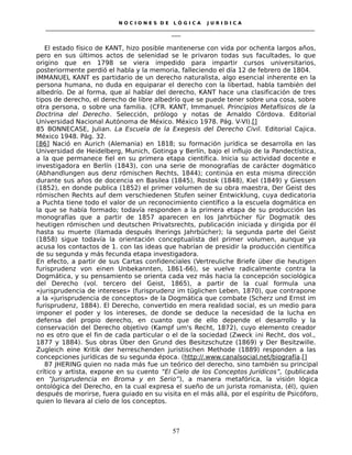 N O C I O N E S D E L Ó G I C A J U R I D I C A
_____________________________________________________________________________________________________________________
____
El estado físico de KANT, hizo posible mantenerse con vida por ochenta largos años,
pero en sus últimos actos de selenidad se le privaron todas sus facultades, lo que
origino que en 1798 se viera impedido para impartir cursos universitarios,
posteriormente perdió el habla y la memoria, falleciendo el día 12 de febrero de 1804.
IMMANUEL KANT es partidario de un derecho naturalista, algo esencial inherente en la
persona humana, no duda en equiparar el derecho con la libertad, habla también del
albedrío. De al forma, que al hablar del derecho, KANT hace una clasificación de tres
tipos de derecho, el derecho de libre albedrío que se puede tener sobre una cosa, sobre
otra persona, o sobre una familia. (CFR. KANT, Immanuel. Principios Metafísicos de la
Doctrina del Derecho. Selección, prólogo y notas de Arnaldo Córdova. Editorial
Universidad Nacional Autónoma de México. México 1978. Pág. V-VI).[]
85 BONNECASE, Julian. La Escuela de la Exegesis del Derecho Civil. Editorial Cajica.
México 1948. Pág. 32.
[86] Nació en Aurich (Alemania) en 1818; su formación jurídica se desarrolla en las
Universidad de Heidelberg, Munich, Gotinga y Berlín, bajo el influjo de la Pandectística,
a la que permanece fiel en su primera etapa científica. Inicia su actividad docente e
investigadora en Berlín (1843), con una serie de monografías de carácter dogmático
(Abhandlungen aus denz rómischen Rechts, 1844); continúa en esta misma dirección
durante sus años de docencia en Basilea (1845), Rostok (1848), Kiel (1849) y Giessen
(1852), en donde publica (1852) el primer volumen de su obra maestra, Der Geist des
rómischen Rechts auf dem verschiedenen Stufen seiner Entwicklung, cuya dedicatoria
a Puchta tiene todo el valor de un reconocimiento científico a la escuela dogmática en
la que se había formado; todavía responden a la primera etapa de su producción las
monografías que a partir de 1857 aparecen en los Jahrbücher für Dogmatik des
heutigen rómischen und deutschen Privatsrechts, publicación iniciada y dirigida por él
hasta su muerte (llamada después Iherings Jahrbücher); la segunda parte del Geist
(1858) sigue todavía la orientación conceptualista del primer volumen, aunque ya
acusa los contactos de 1. con las ideas que habrían de presidir la producción científica
de su segunda y más fecunda etapa investigadora.
En efecto, a partir de sus Cartas confidenciales (Vertreuliche Briefe über die heutigen
furisprudenz von einen Unbekannten, 1861-66), se vuelve radicalmente contra la
Dogmática, y su pensamiento se orienta cada vez más hacia la concepción sociológica
del Derecho (vol. tercero del Geist, 1865), a partir de la cual formula una
«jurisprudencia de intereses» (furisprudenz im tüglichen Leben, 1870), que contrapone
a la «jurisprudencia de conceptos» de la Dogmática que combate (Scherz und Ernst im
furisprudenz, 1884). El Derecho, convertido en mera realidad social, es un medio para
imponer el poder y los intereses, de donde se deduce la necesidad de la lucha en
defensa del propio derecho, en cuanto que de ello depende el desarrollo y la
conservación del Derecho objetivo (Kampf um's Recht, 1872), cuyo elemento creador
no es otro que el fin de cada particular o el de la sociedad (Zweck ¡ni Recht, dos vol.,
1877 y 1884). Sus obras Über den Grund des Besitzschutze (1869) y Der Besitzwille.
Zugleich eine Kritik der herreschenden juristischen Methode (1889) responden a las
concepciones jurídicas de su segunda época. (http://.www.canalsocial.net/biografía.[]
87 JHERING quien no nada más fue un teórico del derecho, sino también su principal
crítico y artista, expone en su cuento “El Cielo de los Conceptos Jurídicos”, (publicada
en “Jurisprudencia en Broma y en Serio”), a manera metafórica, la visión lógica
ontológica del Derecho, en la cual expresa el sueño de un jurista romanista, (él), quien
después de morirse, fuera guiado en su visita en el más allá, por el espíritu de Psicóforo,
quien lo llevara al cielo de los conceptos.
57
 