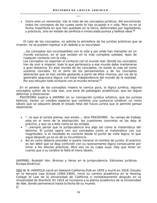 N O C I O N E S D E L Ó G I C A J U R I D I C A
_____________________________________________________________________________________________________________________
____
• Como eres un romanista, irás al cielo de los conceptos jurídicos. Allí encontrarás
todos los conceptos de los cuales tanto te has ocupado e n vida. Pero no en la
forma imperfecta en que han quedado en la tierra, deformados por legisladores
y prácticos, sino en estado de perfecta e inmaculada pureza y belleza ideal.88
El cielo de los conceptos, no admite la atmósfera de los juristas prácticos que se
mueren, no se pueden ingresar a él, debido a su oscuridad.
...los conceptos son incompatibles con la vida y por ende han menester en un
mundo exclusivo, en el que existen en la más completa soledad, lejos de
cualquier contacto con la vida...
Los conceptos no soportan el contacto con el mundo real. Donde los conceptos
han de vivir e imperar, todo lo que pertenezca a ese mundo debe mantenerse
a gran distancia. En este mundo de los conceptos, no existe la vida tal como
vosotros concebis. Es el reino de los pensamientos y de los conceptos
abstractos que se han venido gestando a partir de ellos mismos, por vía de la
generatio aequivoca lógica, con total independencia del mundo de la realidad.
Por eso rehuyen todo ocntacto con el mundo terrenal.89
En el paraíso de los conceptos impera la ciencia pura, la lógica jurídica; algunos
conceptos sufren de la vida real, una serie de patologías anatómicas, que los logran
deformar y distorsionar.
PSICÓFORO explica a JHERING en su concepción jurídica artística, que los juristas
teóricos, tienen un cerebro especial que contiene una sustancia cerebral, un mons
idealis que se adquiere desde el estado fetal del futuro jurista que le permite pensar
idealmente.
• “...lo que el jurista piensa, eso existe...- dice PSICOFORO - Su campo de trabajo
esta en el reino de la abstracción, las cuestiones concretas se las deja al
práctico, y que va a éste como se las arregla.
• “...siempre pensé que la jurisprudencia era algo así como la matemática del
derecho. El jurista opera con sus conceptos como el matemático con sus
magnitudes; si el resultado es correcto desde el punto de vista lógico, lo que
sigue después ya no es de su incumbencia.
• Así es como debería proceder si quiere merecer el nombre de jurista. El práctico
es tan débil que se deja confundir con su razonamiento lógico consecuente por
mirar a los efectos prácticos. Pero eso no es culpa suya. Hay que tener en
cuenta que a su cerebro le falta el mons idealis.
(JHERING, Rudolph Von. Bromas y Veras en la Jurisprudencia. Ediciones Jurídicas
Europa-América).
[90] W. N. HOHFELD nació en Oakland California EUA en 1870 y murió en 1918. Estudio
en la Harvard Law School (1902-1904), inicio su carrera académica en la Hasting
Collage of Law de la Universidad de California e inmediatamente después en la
Universidad de Stanford. En 1914 se incorpora a la planta académica de la Universidad
de Yale, donde permaneció hasta la fecha de su muerte.
[]
58
 