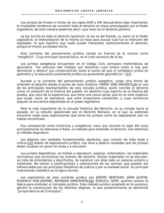 N O C I O N E S D E L Ó G I C A J U R I D I C A
_____________________________________________________________________________________________________________________
____
Los juristas de finales e inicios de los siglos XVIII y XIX descubrieron algo importante;
la irresistible tendencia de convertir todo el derecho en leyes promulgadas por el Poder
Legislativo; de esta manera podemos decir, que nace así el derecho positivo.
La ley escrita es todo el derecho (positivo). la ley es del Estado, su autor es el Poder
Legislativo, la interpretación de la misma se hace para buscar cual fue la intención del
legislador; lo que significa que nadie puede interpretar arbitrariamente el derecho,
porque el mismo ya estaba hecho.
Esta corriente del pensamiento jurídico nacida en Francia se le conoce como
“exegética”. Cuya principal característica, es el culto excesivo de la ley.
Los juristas exegéticos encuentran en el Código Civil, principios matemáticos de
geometría. “los artículos (del Código) son teoremas cuyo enlace entre si hay que
demostrar y deducir sus consecuencias hasta el punto de que el verdadero jurista es
geómetra y la educación puramente jurídica es puramente geométrica”. [13]
Aunado a la corriente del pensamiento jurídico exegético, surge otra forma de
entender el derecho desde el punto de vista histórico, FRANC VON SAVIGNY[14] es uno
de los principales representantes de esta escuela jurídica, quien concibe al derecho
como un producto de la historia del pueblo. Un derecho cuyo espíritu es la historia del
pueblo, que nace de la experiencia, que tiene una causa social, que es un ente orgánico
que surge, nace, se reproduce, que sufre mutaciones constantes, y cuya conciencia
popular se encuentra depositada en el poder legislativo.
Pero lo más importante de la escuela histórica del Derecho, es su mirada hacía al
pasado, en su estudio apasionado por el Derecho Romano, en el que se pretende
encontrar todas esas explicaciones que tanto los juristas como los legisladores aún no
habían encontrado.
Esa composición entre históricos y exegéticos, hace que durante el siglo XIX surja
principalmente en Alemania e Italia, un método para entender el derecho: nos referimos
al método dogmático.
Los dogmas son verdades fundamentales absolutas, que carecen de toda duda y
critica.[15] Hablar de dogmatismo jurídico, nos lleva a deducir verdades que los juristas
deben aceptar sin poner en duda y a discusión.
Los juristas dogmáticos, se limitan a reproducir, explicar, sistematizar, los materiales
normativos que suministran las fuentes del derecho. Dichos materiales no se discuten,
se trata de entenderlos y descifrarlos, de construir con ellos todo un sistema unitario y
coherente. No entran a justificaciones y valoraciones de las normas, que puedan ser
influenciadas por los principios filosóficos de justicia y por la realidad social. Su principal
instrumento metódico es la lógica formal.
Los expositores de esta corriente jurídica son JEREMY BENTHAM, JOHN AUSTIN,
RUDOPLH VON JHERING, BERNARD WINDSHEID[16], EHRLICH, GENY, quienes utilizan la
lógica para entender el concepto jurídico. Este método jurídico aceptado en lo sucesivo,
generó la construcción de los distintos dogmas, lo que posteriormente se denominó
“Jurisprudencia de Conceptos”.
6
 