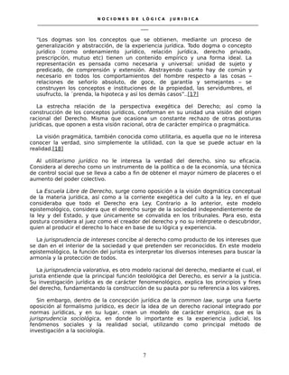 N O C I O N E S D E L Ó G I C A J U R I D I C A
_____________________________________________________________________________________________________________________
____
“Los dogmas son los conceptos que se obtienen, mediante un proceso de
generalización y abstracción, de la experiencia jurídica. Todo dogma o concepto
jurídico (como ordenamiento jurídico, relación jurídica, derecho privado,
prescripción, mutuo etc) tienen un contenido empírico y una forma ideal. La
representación es pensada como necesaria y universal: unidad de sujeto y
predicado, de comprensión y extensión. Abstrayendo cuanto hay de común y
necesario en todos los comportamientos del hombre respecto a las cosas –
relaciones de señorío absoluto, de goce, de garantía y semejantes – se
construyen los conceptos e instituciones de la propiedad, las servidumbres, el
usufructo, la ´prenda, la hipoteca y así los demás casos”..[17]
La estrecha relación de la perspectiva exegética del Derecho; así como la
construcción de los conceptos jurídicos, conforman en su unidad una visión del origen
racional del Derecho. Misma que ocasiona un constante rechazo de otras posturas
jurídicas, que oponen a esta visión racional, otra de carácter empírica o pragmática.
La visión pragmática, también conocida como utilitaria, es aquella que no le interesa
conocer la verdad, sino simplemente la utilidad, con la que se puede actuar en la
realidad.[18]
Al utilitarismo jurídico no le interesa la verdad del derecho, sino su eficacia.
Considera al derecho como un instrumento de la política o de la economía, una técnica
de control social que se lleva a cabo a fin de obtener el mayor número de placeres o el
aumento del poder colectivo.
La Escuela Libre de Derecho, surge como oposición a la visión dogmática conceptual
de la materia jurídica, así como a la corriente exegética del culto a la ley, en el que
consideraba que todo el Derecho era Ley. Contrario a lo anterior, este modelo
epistemológico, considera que el derecho surge de la sociedad independientemente de
la ley y del Estado, y que únicamente se convalida en los tribunales. Para eso, esta
postura considera al juez como el creador del derecho y no su intérprete o descubridor,
quien al producir el derecho lo hace en base de su lógica y experiencia.
La jurisprudencia de intereses concibe al derecho como producto de los intereses que
se dan en el interior de la sociedad y que pretenden ser reconocidos. En este modelo
epistemológico, la función del jurista es interpretar los diversos intereses para buscar la
armonía y la protección de todos.
La jurisprudencia valorativa, es otro modelo racional del derecho, mediante el cual, el
jurista entiende que la principal función teolológica del Derecho, es servir a la justicia.
Su investigación jurídica es de carácter fenomenológico, explica los principios y fines
del derecho, fundamentando la construcción de su pauta por su referencia a los valores.
Sin embargo, dentro de la concepción jurídica de la common law, surge una fuerte
oposición al formalismo jurídico, es decir la idea de un derecho racional integrado por
normas jurídicas, y en su lugar, crean un modelo de carácter empírico, que es la
jurisprudencia sociológica, en donde lo importante es la experiencia judicial, los
fenómenos sociales y la realidad social, utilizando como principal método de
investigación a la sociología.
7
 