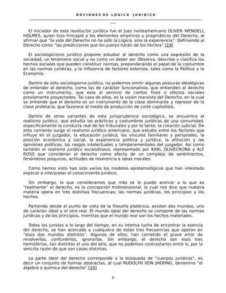 N O C I O N E S D E L Ó G I C A J U R I D I C A
_____________________________________________________________________________________________________________________
____
El iniciador de esta revolución jurídica fue el Juez norteamericano OLIVER WENDELL
HOLMES, quien hizo hincapié a los elementos empíricos y pragmáticos del Derecho, al
afirmar que “la vida del Derecho no ha sido la Lógica, sino la experiencia”. Definiendo al
Derecho como “las predicciones que los jueces harán de los hechos”.[19]
El sociologicismo jurídico propone estudiar al derecho como una expresión de la
sociedad, un fenómeno social y no como un deber ser. Observa, describe y clasifica los
hechos sociales que pueden constituir normas, preponderando el papel de la costumbre
en las normas jurídicas, y la influencia de factores externos, tales como la Política y la
Economía.
Dentro de este sociologismo jurídico, no podemos omitir algunas posturas ideológicas
de entender el derecho, como las de carácter funcionalista, que entienden al derecho
como un instrumento, que esta al servicio de ciertos fines o efectos sociales
previamente proyectados. Tal caso de ellos, es la visión marxista del Derecho, en la cual
se entiende que el derecho es un instrumento de la clase dominante y represor de la
clase proletaria, que favorece al medio de producción de corte capitalista.
Dentro de otras variantes de esta jurisprudencia sociológica, se encuentra el
realismo jurídico, que estudia las prácticas y costumbres jurídicas de una comunidad,
específicamente la conducta real de los tribunales y por lo tanto, la creación judicial. De
esta corriente surge el realismo jurídico americano, que estudia entre los factores que
influye en el juzgador, la educación jurídica, los vínculos familiares y personales, la
posición económica y social, la experiencia política y jurídica, la afiliación y las
opiniones políticas, los rasgos intelectuales y temperamentales del juzgador. Así como
también el realismo jurídico escandinavo, representado por KARL OLIVECRONA y ALF
ROSS que consideran al derecho como efecto de un complejo de sentimientos,
fenómenos psíquicos, actitudes de reverencia e ideas morales.
Como hemos visto han sido varios los modelos epistemológicos que han intentado
explicar e interpretar el conocimiento jurídico.
Sin embargo, la que consideramos que más se le puede acercar a lo que es
“realmente” el derecho, es la concepción tridimensional, la cual nos dice que nuestra
materia opera en tres distintas frecuencias; las normas jurídicas, los principios y los
hechos.
Partiendo desde el punto de vista de la filosofía platónica, existen dos mundos, uno
de carácter ideal y el otro real. El mundo ideal del derecho se compone de las normas
jurídicas y de los principios, mientras que el mundo real son los hechos materiales.
Todos los juristas a lo largo del tiempo, en su intensa lucha de encontrar la esencia
del derecho, se han acercado a cualquiera de estas tres frecuencias que operan en
“esos dos mundos distintos”. Algunos de ellos, han cometido el grave error de
revolverlos, confundirlos, ignorarlos. Sin embargo, el derecho son esos tres
hemisferios, tan distintos el uno del otro, que no podemos contrastarlos entre si, por la
sencilla razón de que son cosas distintas.
La parte ideal del derecho corresponde a la búsqueda de “cuerpos jurídicos”, es
decir un conjunto de formas abstractas, al cual RUDOLPH VON JHERING, denomino “el
álgebra o química del derecho”.[20]
8
 