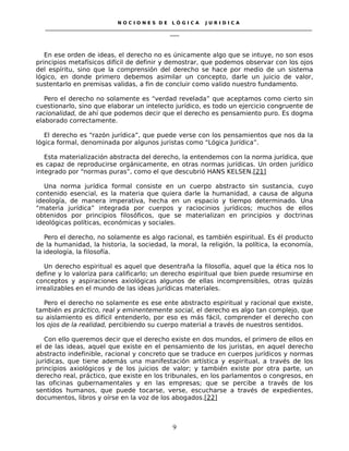 N O C I O N E S D E L Ó G I C A J U R I D I C A
_____________________________________________________________________________________________________________________
____
En ese orden de ideas, el derecho no es únicamente algo que se intuye, no son esos
principios metafísicos difícil de definir y demostrar, que podemos observar con los ojos
del espíritu, sino que la comprensión del derecho se hace por medio de un sistema
lógico, en donde primero debemos asimilar un concepto, darle un juicio de valor,
sustentarlo en premisas validas, a fin de concluir como valido nuestro fundamento.
Pero el derecho no solamente es “verdad revelada” que aceptamos como cierto sin
cuestionarlo, sino que elaborar un intelecto jurídico, es todo un ejercicio congruente de
racionalidad, de ahí que podemos decir que el derecho es pensamiento puro. Es dogma
elaborado correctamente.
El derecho es “razón jurídica”, que puede verse con los pensamientos que nos da la
lógica formal, denominada por algunos juristas como “Lógica Jurídica”.
Esta materialización abstracta del derecho, la entendemos con la norma jurídica, que
es capaz de reproducirse orgánicamente, en otras normas jurídicas. Un orden jurídico
integrado por “normas puras”, como el que descubrió HANS KELSEN.[21]
Una norma jurídica formal consiste en un cuerpo abstracto sin sustancia, cuyo
contenido esencial, es la materia que quiera darle la humanidad, a causa de alguna
ideología, de manera imperativa, hecha en un espacio y tiempo determinado. Una
“materia jurídica” integrada por cuerpos y raciocinios jurídicos; muchos de ellos
obtenidos por principios filosóficos, que se materializan en principios y doctrinas
ideológicas políticas, económicas y sociales.
Pero el derecho, no solamente es algo racional, es también espiritual. Es él producto
de la humanidad, la historia, la sociedad, la moral, la religión, la política, la economía,
la ideología, la filosofía.
Un derecho espiritual es aquel que desentraña la filosofía, aquel que la ética nos lo
define y lo valoriza para calificarlo; un derecho espiritual que bien puede resumirse en
conceptos y aspiraciones axiológicas algunos de ellas incomprensibles, otras quizás
irrealizables en el mundo de las ideas jurídicas materiales.
Pero el derecho no solamente es ese ente abstracto espiritual y racional que existe,
también es práctico, real y eminentemente social, el derecho es algo tan complejo, que
su aislamiento es difícil entenderlo, por eso es más fácil, comprender el derecho con
los ojos de la realidad, percibiendo su cuerpo material a través de nuestros sentidos.
Con ello queremos decir que el derecho existe en dos mundos, el primero de ellos en
el de las ideas, aquel que existe en el pensamiento de los juristas, en aquel derecho
abstracto indefinible, racional y concreto que se traduce en cuerpos jurídicos y normas
jurídicas, que tiene además una manifestación artística y espiritual, a través de los
principios axiológicos y de los juicios de valor; y también existe por otra parte, un
derecho real, práctico, que existe en los tribunales, en los parlamentos o congresos, en
las oficinas gubernamentales y en las empresas; que se percibe a través de los
sentidos humanos, que puede tocarse, verse, escucharse a través de expedientes,
documentos, libros y oírse en la voz de los abogados.[22]
9
 