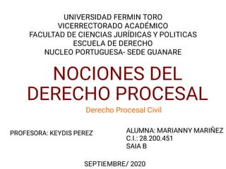 NOCIONES DEL
DERECHO PROCESAL
Derecho Procesal Civil
UNIVERSIDAD FERMIN TORO
VICERRECTORADO ACADÉMICO
FACULTAD DE CIENCIAS JURÍDICAS Y POLITICAS
ESCUELA DE DERECHO
NUCLEO PORTUGUESA- SEDE GUANARE
ALUMNA: MARIANNY MARIÑEZ
C.I.: 28.200.451
SAIA B
SEPTIEMBRE/ 2020
PROFESORA: KEYDIS PEREZ
 