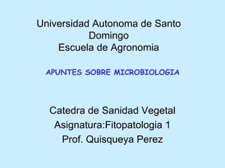 Universidad Autonoma de Santo
           Domingo
    Escuela de Agronomia

 APUNTES SOBRE MICROBIOLOGIA




  Catedra de Sanidad Vegetal
   Asignatura:Fitopatologia 1
    Prof. Quisqueya Perez
 