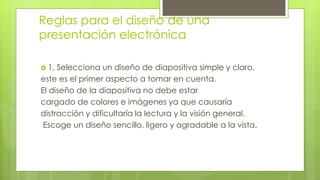 Reglas para el diseño de una
presentación electrónica
 1. Selecciona un diseño de diapositiva simple y claro,
este es el primer aspecto a tomar en cuenta.
El diseño de la diapositiva no debe estar
cargado de colores e imágenes ya que causaría
distracción y dificultaría la lectura y la visión general.
Escoge un diseño sencillo, ligero y agradable a la vista.
 