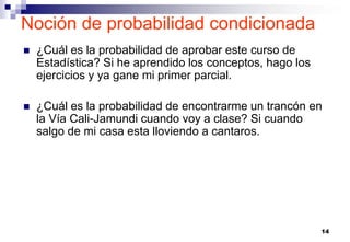 14
 ¿Cuál es la probabilidad de aprobar este curso de
Estadística? Si he aprendido los conceptos, hago los
ejercicios y ya gane mi primer parcial.
 ¿Cuál es la probabilidad de encontrarme un trancón en
la Vía Cali-Jamundi cuando voy a clase? Si cuando
salgo de mi casa esta lloviendo a cantaros.
Noción de probabilidad condicionada
 