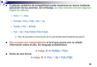 22
 Cualquier problema de probabilidad puede resolverse en teoría mediante
aplicación de los axiomas. Sin embargo, es más cómodo conocer algunas
reglas de cálculo:
 P(Ac) = 1 - P(A)
 P(AUB) = P(A) + P(B) - P(A  B)
 P(A/B) = P(A  B)/P(B)
 P(A  B) = P(A) P(B|A)=P(B) P(A|B)
 Prob. de que pasen A y B es la prob. de A y que también pase B sabiendo que pasó A.
 Dos sucesos son independientes si la el que ocurra uno no añade
información sobre el otro. En lenguaje probabilístico:
A indep. B  P(A|B) = P(A)
 Dicho de otra forma:
A indep. B  P(A  B) = P(A) P(B)
 