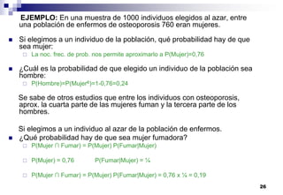 26
EJEMPLO: En una muestra de 1000 individuos elegidos al azar, entre
una población de enfermos de osteoporosis 760 eran mujeres.
 Si elegimos a un individuo de la población, qué probabilidad hay de que
sea mujer:
 La noc. frec. de prob. nos permite aproximarlo a P(Mujer)=0,76
 ¿Cuál es la probabilidad de que elegido un individuo de la población sea
hombre:
 P(Hombre)=P(Mujerc)=1-0,76=0,24
Se sabe de otros estudios que entre los individuos con osteoporosis,
aprox. la cuarta parte de las mujeres fuman y la tercera parte de los
hombres.
Si elegimos a un individuo al azar de la población de enfermos.
 ¿Qué probabilidad hay de que sea mujer fumadora?
 P(Mujer ∩ Fumar) = P(Mujer) P(Fumar|Mujer)
 P(Mujer) = 0,76 P(Fumar|Mujer) = ¼
 P(Mujer ∩ Fumar) = P(Mujer) P(Fumar|Mujer) = 0,76 x ¼ = 0,19
 