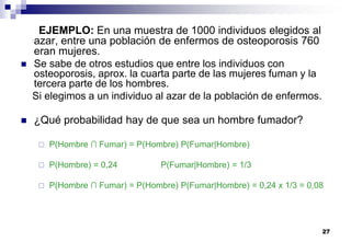 27
EJEMPLO: En una muestra de 1000 individuos elegidos al
azar, entre una población de enfermos de osteoporosis 760
eran mujeres.
 Se sabe de otros estudios que entre los individuos con
osteoporosis, aprox. la cuarta parte de las mujeres fuman y la
tercera parte de los hombres.
Si elegimos a un individuo al azar de la población de enfermos.
 ¿Qué probabilidad hay de que sea un hombre fumador?
 P(Hombre ∩ Fumar) = P(Hombre) P(Fumar|Hombre)
 P(Hombre) = 0,24 P(Fumar|Hombre) = 1/3
 P(Hombre ∩ Fumar) = P(Hombre) P(Fumar|Hombre) = 0,24 x 1/3 = 0,08
 