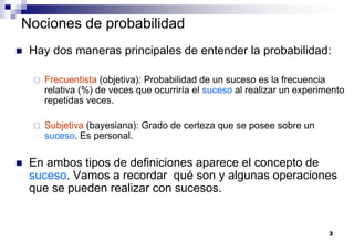3
Nociones de probabilidad
 Hay dos maneras principales de entender la probabilidad:
 Frecuentista (objetiva): Probabilidad de un suceso es la frecuencia
relativa (%) de veces que ocurriría el suceso al realizar un experimento
repetidas veces.
 Subjetiva (bayesiana): Grado de certeza que se posee sobre un
suceso. Es personal.
 En ambos tipos de definiciones aparece el concepto de
suceso. Vamos a recordar qué son y algunas operaciones
que se pueden realizar con sucesos.
 