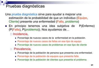 37
Pruebas diagnósticas
Una prueba diagnóstica sirve para ayudar a mejorar una
estimación de la probabilidad de que un individuo (Equipo,
Cliente) presente una enfermedad (Falla, problema)
 En principio tenemos una idea subjetiva de P(Enfermo)
(P(Falla), P(problema)). Nos ayudamos de…
 Incidencia,
 Porcentaje de nuevos casos de la enfermedad en la población.
 Porcentaje de nuevos casos de fallas en ese tipo de equipo
 Porcentaje de nuevos casos de problemas en ese tipo de cliente
 Prevalencia,
 Porcentaje de la población de persona que presenta una enfermedad.
 Porcentaje de la población de equipos que presenta falla.
 Porcentaje de la población de clientes que presenta el problema.
 