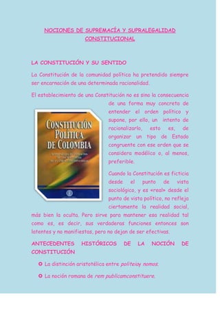 NOCIONES DE SUPREMACÍA Y SUPRALEGALIDAD
CONSTITUCIONAL
LA CONSTITUCIÓN Y SU SENTIDO
La Constitución de la comunidad política ha pretendido siempre
ser encarnación de una determinada racionalidad.
El establecimiento de una Constitución no es sino la consecuencia
de una forma muy concreta de
entender el orden político y
supone, por ello, un intento de
racionalizarlo, esto es, de
organizar un tipo de Estado
congruente con ese orden que se
considera modélico o, al menos,
preferible.
Cuando la Constitución es ficticia
desde el punto de vista
sociológico, y es «real» desde el
punto de vista político, no refleja
ciertamente la realidad social,
más bien la oculta. Pero sirve para mantener esa realidad tal
como es, es decir, sus verdaderas funciones entonces son
latentes y no manifiestas, pero no dejan de ser efectivas.
ANTECEDENTES HISTÓRICOS DE LA NOCIÓN DE
CONSTITUCIÓN
 La distinción aristotélica entre politeiay nomos.
 La noción romana de rem publicamconstituere.
 