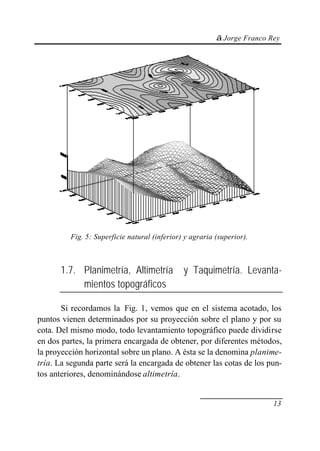 © Jorge Franco Rey
13
Fig. 5: Superficie natural (inferior) y agraria (superior).
1.7. Planimetría, Altimetría y Taquimetría. Levanta-
mientos topográficos
Si recordamos la Fig. 1, vemos que en el sistema acotado, los
puntos vienen determinados por su proyección sobre el plano y por su
cota. Del mismo modo, todo levantamiento topográfico puede dividirse
en dos partes, la primera encargada de obtener, por diferentes métodos,
la proyección horizontal sobre un plano. A ésta se la denomina planime-
tría. La segunda parte será la encargada de obtener las cotas de los pun-
tos anteriores, denominándose altimetría.
 