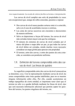 © Jorge Franco Rey
19
tros respectivamente. La escala de colores facilita su lectura e interpretación
Las curvas de nivel cumplen una serie de propiedades (a veces
con excepciones) que, aunque de sobra conocidas, pasamos a repasar:
• Dos curvas de nivel nunca pueden cortarse entre sí o coincidir,
salvo en el caso de acantilados rocosos o cornisas.
• Las cotas de curvas sucesivas son crecientes o decrecientes
de manera uniforme.
• Salvo en depresiones u hoyas del terreno, las curvas de nivel
más cerradas tienen mayor cota que las contiguas.
• El número de extremos de curvas de nivel cortados por el
marco del plano o mapa debe ser par, ya que todas las curvas
de nivel deben ser cerradas, siendo muchas veces necesario
considerar un mapa global para apreciar esta propiedad.
• El terreno, entre dos curvas, o entre dos puntos de cota cono-
cida, se considera con pendiente uniforme.
1.9. Definición del terreno comprendido entre dos cur-
vas de nivel. Las líneas de quiebro
La superficie comprendida entre dos curvas de nivel consecutivas
se denomina zona. Con la representación mediante curvas de nivel, las
zonas comprendidas entre éstas quedan indefinidas, pues no se muestra
ninguna información sobre ellas. Por ello, cuando acometemos un
trabajo topográfico de cierta entidad, es importante tener claro que el
terreno no sólo va a quedar definido mediante las líneas de nivel, sino
que será necesaria información adicional que permita captar los quie-
bros del terreno, los puntos singulares del mismo, etc.
 