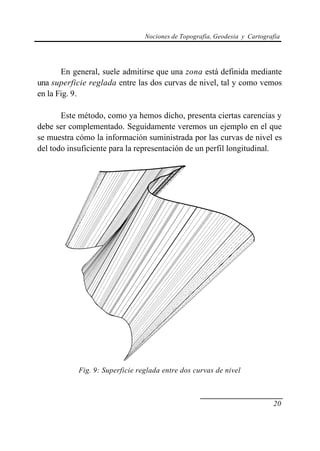 Nociones de Topografía, Geodesia y Cartografía
20
En general, suele admitirse que una zona está definida mediante
una superficie reglada entre las dos curvas de nivel, tal y como vemos
en la Fig. 9.
Este método, como ya hemos dicho, presenta ciertas carencias y
debe ser complementado. Seguidamente veremos un ejemplo en el que
se muestra cómo la información suministrada por las curvas de nivel es
del todo insuficiente para la representación de un perfil longitudinal.
Fig. 9: Superficie reglada entre dos curvas de nivel
 