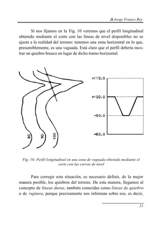 © Jorge Franco Rey
21
Si nos fijamos en la Fig. 10 veremos que el perfil longitudinal
obtenido mediante el corte con las líneas de nivel disponibles no se
ajusta a la realidad del terreno: tenemos una zona horizontal en lo que,
presumiblemente, es una vaguada. Está claro que el perfil debería mos-
trar un quiebro brusco en lugar de dicho tramo horizontal.
Fig. 10: Perfil longitudinal en una zona de vaguada obtenido mediante el
corte con las curvas de nivel
Para corregir esta situación, es necesario definir, de la mejor
manera posible, los quiebros del terreno. De esta manera, llegamos al
concepto de líneas duras, también conocidas como líneas de quiebro
o de ruptura, porque precisamente nos informan sobre eso, es decir,
 