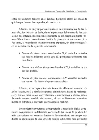 Nociones de Topografía, Geodesia y Cartografía
22
sobre los cambios bruscos en el relieve. Ejemplos claros de líneas de
quiebro pueden ser las vaguadas, divisorias, etc.
Además, es muy importante también la representación de las lí-
neas de planimetría, es decir, datos importantes del terreno de los cua-
les no nos interesa su cota, sino solamente su ubicación en planta (co-
mo edificaciones, cerramientos, límites de parcelas, monumentos, etc.).
Por tanto, y resumiendo lo anteriormente expuesto, un plano topográfi-
co va a contar con la siguiente información:
• Líneas de nivel: tienen coordenadas X,Y variables en todos
sus puntos, mientras que la cota (Z) permanece constante para
cada línea.
• Líneas de quiebro: tienen coordenadas X,Y,Z variables en to-
dos sus puntos.
• Líneas de planimetría: coordenadas X,Y variables en todos
sus puntos. No tienen ninguna cota asociada.
Además, se incorporará otra información alfanumérica como ró-
tulos (textos, etc.) y símbolos (puntos altimétricos, bases de replanteo,
etc.). Todos estos datos, correctamente estructurados y almacenados,
formarán nuestro modelo del terreno, el cual utilizaremos posterior-
mente en el trabajo o proyecto que vayamos a realizar.
Los modernos programas de topografía y modelado digital de te-
rrenos nos permiten la definición correcta de las líneas de quiebro. Lo
más conveniente es tomarlas durante el levantamiento en campo, me-
diante la adquisición de una serie de puntos suficientes para definirlas
 