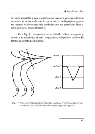 © Jorge Franco Rey
23
sin error apreciable y con la codificación necesaria para identificarlas
de manera inequívoca a la hora de representarlas. En las páginas siguien-
tes veremos explicaciones más detalladas que nos permitirán llevar a
cabo, con éxito, estas operaciones.
En la Fig. 11 vemos cómo se ha definido la línea de vaguada y
cómo se ha actualizado el perfil longitudinal, reflejando el quiebro del
terreno que estábamos buscando.
Fig. 11: Nuevo perfil longitudinal obtenido mediante el corte con las curvas
de nivel y con la línea de quiebro definida por la vaguada
 