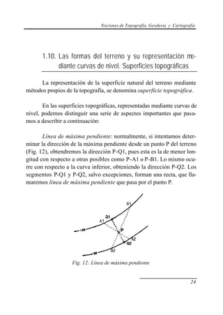 Nociones de Topografía, Geodesia y Cartografía
24
1.10. Las formas del terreno y su representación me-
diante curvas de nivel. Superficies topográficas
La representación de la superficie natural del terreno mediante
métodos propios de la topografía, se denomina superficie topográfica.
En las superficies topográficas, representadas mediante curvas de
nivel, podemos distinguir una serie de aspectos importantes que pasa-
mos a describir a continuación:
Línea de máxima pendiente: normalmente, si intentamos deter-
minar la dirección de la máxima pendiente desde un punto P del terreno
(Fig. 12), obtendremos la dirección P-Q1, pues esta es la de menor lon-
gitud con respecto a otras posibles como P-A1 o P-B1. Lo mismo ocu-
rre con respecto a la curva inferior, obteniendo la dirección P-Q2. Los
segmentos P-Q1 y P-Q2, salvo excepciones, forman una recta, que lla-
maremos línea de máxima pendiente que pasa por el punto P.
Fig. 12: Línea de máxima pendiente
 