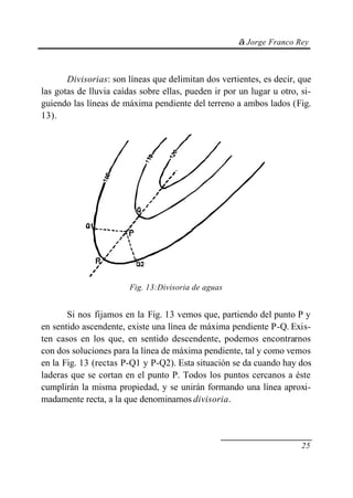 © Jorge Franco Rey
25
Divisorias: son líneas que delimitan dos vertientes, es decir, que
las gotas de lluvia caídas sobre ellas, pueden ir por un lugar u otro, si-
guiendo las líneas de máxima pendiente del terreno a ambos lados (Fig.
13).
Fig. 13:Divisoria de aguas
Si nos fijamos en la Fig. 13 vemos que, partiendo del punto P y
en sentido ascendente, existe una línea de máxima pendiente P-Q. Exis-
ten casos en los que, en sentido descendente, podemos encontrarnos
con dos soluciones para la línea de máxima pendiente, tal y como vemos
en la Fig. 13 (rectas P-Q1 y P-Q2). Esta situación se da cuando hay dos
laderas que se cortan en el punto P. Todos los puntos cercanos a éste
cumplirán la misma propiedad, y se unirán formando una línea aproxi-
madamente recta, a la que denominamos divisoria.
 