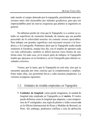 © Jorge Franco Rey
3
tado mucho el campo abarcado por la topografía, permitiendo unas pre-
cisiones antes sólo alcanzables por métodos geodésicos, pero que son
imprescindibles para las nuevas exigencias que plantea la ingeniería en
general.
No debemos perder de vista que la Topografía va a centrar su es-
tudio en superficies de extensión limitada, de manera que sea posible
prescindir de la esfericidad terrestre sin cometer errores apreciables.
Para trabajar con grandes superficies será necesario recurrir a la Geo-
desia y a la Cartografía. Podríamos decir que la Topografía acaba donde
comienza la Geodesia, aunque hoy día, con el empleo de aparatos cada
vez más sofisticados, también es difícil precisar estos límites de una
forma clara. En todo caso, en la mayor parte de trabajos, la Topografía
tendrá que apoyarse en la Geodesia y en la Cartografía para obtener re-
sultados correctos.
Vemos, por lo tanto, que la Topografía no está sola, sino que se
encuentra apoyada por otras ciencias que la complementan y amplían.
Entre todas ellas, nos permitirán llevar a cabo nuestros propósitos. Lo
veremos en páginas siguientes.
1.2. Unidades de medida empleadas en Topografía
• Unidades de longitud: como puede imaginarse, la unidad de
longitud más empleada en Topografía es el metro. El metro
puede definirse como la longitud que adquiere, a una tempera-
tura de 0º centígrados, una regla de platino e iridio conservada
en la Oficina Internacional de Pesas y Medidas de Breteuil, en
París. Sin embargo, podríamos calificar a ésta de definición
 