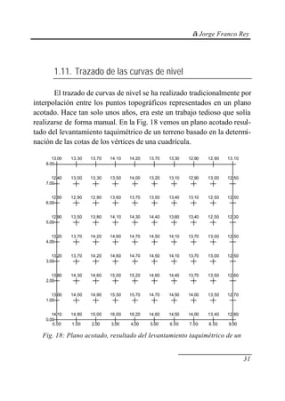 © Jorge Franco Rey
31
1.11. Trazado de las curvas de nivel
El trazado de curvas de nivel se ha realizado tradicionalmente por
interpolación entre los puntos topográficos representados en un plano
acotado. Hace tan solo unos años, era este un trabajo tedioso que solía
realizarse de forma manual. En la Fig. 18 vemos un plano acotado resul-
tado del levantamiento taquimétrico de un terreno basado en la determi-
nación de las cotas de los vértices de una cuadrícula.
14.10 14.80 15.00 16.00 16.20 14.60 14.50 14.00 13.40 12.80
13.00 14.50 14.90 15.50 15.70 14.70 14.50 14.00 13.50 12.70
13.80 14.30 14.60 15.00 15.20 14.60 14.40 13.70 13.50 12.60
13.20 13.70 14.20 14.60 14.70 14.50 14.10 13.70 13.00 12.50
13.20 13.70 14.20 14.60 14.70 14.50 14.10 13.70 13.00 12.50
12.90 13.50 13.80 14.10 14.30 14.40 13.60 13.40 12.50 12.30
12.50 12.90 12.90 13.60 13.70 13.50 13.40 13.10 12.50 12.50
12.40 13.00 13.30 13.50 14.00 13.20 13.10 12.90 13.00 12.50
13.00 13.30 13.70 14.10 14.20 13.70 13.30 12.90 12.90 13.10
0.00 1.00 2.00 3.00 4.00 5.00 6.00 7.00 8.00 9.00
0.00
1.00
2.00
3.00
4.00
5.00
6.00
7.00
8.00
Fig. 18: Plano acotado, resultado del levantamiento taquimétrico de un
 