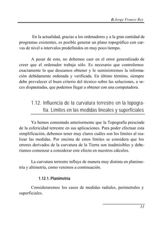 © Jorge Franco Rey
33
En la actualidad, gracias a los ordenadores y a la gran cantidad de
programas existentes, es posible generar un plano topográfico con cur-
vas de nivel a intervalos predefinidos en muy poco tiempo.
A pesar de esto, no debemos caer en el error generalizado de
creer que el ordenador trabaja sólo. Es necesario que controlemos
exactamente lo que deseamos obtener y le suministremos la informa-
ción debidamente ordenada y verificada. En último término, siempre
debe prevalecer el buen criterio del técnico sobre las soluciones, a ve-
ces disparatadas, que podemos llegar a obtener con una computadora.
1.12. Influencia de la curvatura terrestre en la topogra-
fía. Límites en las medidas lineales y superficiales
Ya hemos comentado anteriormente que la Topografía prescinde
de la esfericidad terrestre en sus aplicaciones. Para poder efectuar esta
simplificación, debemos tener muy claros cuáles son los límites al rea-
lizar las medidas. Por encima de estos límites se considera que los
errores derivados de la curvatura de la Tierra son inadmisibles y debe-
ríamos comenzar a considerar este efecto en nuestros cálculos.
La curvatura terrestre influye de manera muy distinta en planime-
tría y altimetría, como veremos a continuación.
1.12.1. Planimetría
Consideraremos los casos de medidas radiales, perimetrales y
superficiales.
 